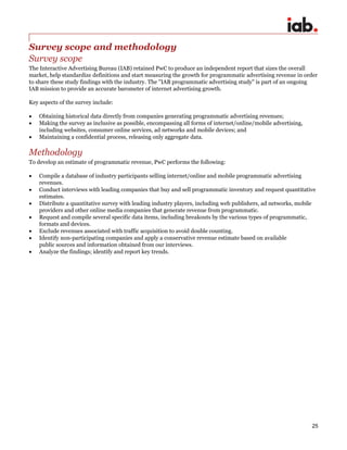 25
Survey scope and methodology
Survey scope
The Interactive Advertising Bureau (IAB) retained PwC to produce an independent report that sizes the overall
market, help standardize definitions and start measuring the growth for programmatic advertising revenue in order
to share these study findings with the industry. The "IAB programmatic advertising study" is part of an ongoing
IAB mission to provide an accurate barometer of internet advertising growth.
Key aspects of the survey include:
 Obtaining historical data directly from companies generating programmatic advertising revenues;
 Making the survey as inclusive as possible, encompassing all forms of internet/online/mobile advertising,
including websites, consumer online services, ad networks and mobile devices; and
 Maintaining a confidential process, releasing only aggregate data.
Methodology
To develop an estimate of programmatic revenue, PwC performs the following:
 Compile a database of industry participants selling internet/online and mobile programmatic advertising
revenues.
 Conduct interviews with leading companies that buy and sell programmatic inventory and request quantitative
estimates.
 Distribute a quantitative survey with leading industry players, including web publishers, ad networks, mobile
providers and other online media companies that generate revenue from programmatic.
 Request and compile several specific data items, including breakouts by the various types of programmatic,
formats and devices.
 Exclude revenues associated with traffic acquisition to avoid double counting.
 Identify non-participating companies and apply a conservative revenue estimate based on available
public sources and information obtained from our interviews.
 Analyze the findings; identify and report key trends.
 
