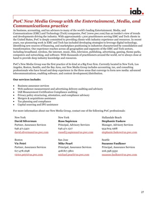 27
PwC New Media Group with the Entertainment, Media, and
Communications practice
As business, accounting, and tax advisors to many of the world’s leading Entertainment, Media, and
Communications (EMC) and Technology (Tech) companies, PwC (www.pwc.com) has an insider’s view of trends
and developments driving the industry. With approximately 1,200 practitioners serving EMC and Tech clients in
the United States, PwC is deeply committed to providing clients with industry experience and resources. In recent
years, our pioneering work in EMC and Tech has included developing strategies to leverage digital technology,
identifying new sources of financing, and marketplace positioning in industries characterized by consolidation and
transformation. Our experience reaches across all geographies and segments of the EMC and Tech sectors,
including broadband, wireless, the internet, music, film, television, publishing, advertising, gaming, theme parks,
computers and networking, and software. With thousands of practitioners around the world, we're always close at
hand to provide deep industry knowledge and resources.
PwC’s New Media Group was the first practice of its kind at a Big Four firm. Currently located in New York, Los
Angeles, Boston, Seattle, and the Bay Area, our New Media Group includes accounting, tax, and consulting
professionals who have broad and deep experience in the three areas that converge to form new media: advanced
telecommunications, enabling software, and content development/distribution.
Our services include:
 Business assurance services
 Web audience measurement and advertising delivery auditing and advisory
 IAB Measurement Certification Compliance auditing
 Privacy policy structuring, attestation, and compliance advisory
 Mergers & acquisitions assistance
 Tax planning and compliance
 Capital sourcing and IPO assistance
For more information about our New Media Group, contact one of the following PwC professionals:
New York
David Silverman
Partner, Assurance Services
646.471.5421
david.silverman@us.pwc.com
New York
Russ Sapienza
Principal, Advisory Services
646.471.1517
russell.j.sapienza@us.pwc.com
Hallandale Beach
Stephanie Faskow
Manager, Advisory Services
954.604.1968
stephanie.faskow@us.pwc.com
Boston
Vic Petri
Partner, Assurance Services
617.478.1698
victor.petri@us.pwc.com
San Jose
Mike Pearl
Principal, Assurance Services
408.817.3801
michael.pearl@us.pwc.com
Seattle
Suzanne Faulkner
Principal, Assurance Services
206.398.3550
suzanne.faulkner@us.pwc.com
 