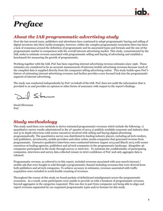 4
Preface
About the IAB programmatic advertising study
Over the last several years, publishers and advertisers have continued to adopt programmatic buying and selling of
digital inventory into their media strategies; however, within the complex programmatic ecosystem there has been
a lack of consensus around the definition of programmatic and its associated types and formats and the size of the
programmatic market in comparison with the overall internet advertising market. This study, commissioned by the
IAB, seeks to estimate revenue associated with programmatic selling and buying of advertising and establish a
benchmark for measuring the growth of programmatic.
Working together with the IAB, PwC has been reporting internet advertising revenue estimates since 1996. These
estimates are considered to be an accurate measurement of internet/mobile advertising revenues because much of
the compiled data is supplied directly from the companies selling advertising online. This study builds upon PwC’s
history of estimating internet advertising revenues and further provides a new focused look into the programmatic
segment of internet advertising.
The study was conducted independently by PwC on behalf of the IAB. PwC does not audit the information that is
provided to us and provides no opinion or other forms of assurance with respect to the report’s findings.
David Silverman
PwC
Study methodology
This study used three core methods to derive estimated programmatic revenues which include the following: 1)
quantitative survey results administered in the 4th quarter of 2014 2) publicly available corporate and industry data
and 3) in depth interviews with senior executives involved with selling and buying digital advertising
programmatically. The quantitative survey was distributed to leading industry players, including ad tech vendors,
web publishers, ad networks, mobile providers and other online media companies that generated revenue from
programmatic. Extensive qualitative interviews were conducted between August 2014 and March 2015 with senior
executives at leading agencies, publishers and ad tech companies in the programmatic landscape. Altogether 46
companies participated in the study through survey or interview. To maintain the confidentiality of participating
companies, interviews and survey data collected remain in strict confidence of PwC and only aggregate data is
released.
Programmatic revenue, as referred to in this report, included revenues associated with non-search internet /
mobile ads that were bought or sold through a programmatic channel including revenues that were derived from
both publishers and ad tech companies. To achieve accuracy in estimates, revenues associated with traffic
acquisition were excluded to avoid double counting of revenues.
Throughout the course of this study we found pockets of definitional misalignment across the programmatic
ecosystem. As a result, some participants were unable to provide us with a breakout of programmatic revenues
beyond aggregates in the categories requested. This was due in part from companies not being able to align and
report revenues segmented by our requested programmatic types and/or formats for this study.
 