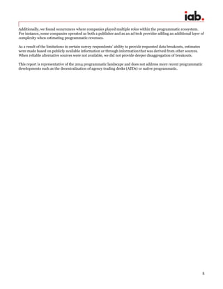 5
Additionally, we found occurrences where companies played multiple roles within the programmatic ecosystem.
For instance, some companies operated as both a publisher and as an ad tech provider adding an additional layer of
complexity when estimating programmatic revenues.
As a result of the limitations in certain survey respondents’ ability to provide requested data breakouts, estimates
were made based on publicly available information or through information that was derived from other sources.
When reliable alternative sources were not available, we did not provide deeper disaggregation of breakouts.
This report is representative of the 2014 programmatic landscape and does not address more recent programmatic
developments such as the decentralization of agency trading desks (ATDs) or native programmatic.
 
