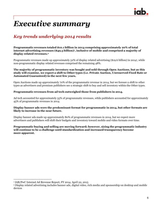 6
Executive summary
Key trends underlying 2014 results
Programmatic revenues totaled $10.1 billion in 2014 comprising approximately 20% of total
internet advertising revenues ($49.5 billion)1, inclusive of mobile and comprised a majority of
display related revenues.2
Programmatic revenues made up approximately 52% of display related advertising ($19.6 billion) in 20141, while
non-programmatic display related revenues comprised the remaining 48%.
The majority of programmatic inventory was bought and sold through Open Auctions, but as this
study will examine, we expect a shift to Other types (i.e. Private Auction, Unreserved Fixed Rate or
Automated Guaranteed) in the next few years.
Open Auctions made up approximately 70% of the programmatic revenue in 2014, but we foresee a shift to other
types as advertisers and premium publishers see a strategic shift to buy and sell inventory within the Other types.
Programmatic revenues from ad tech outweighed those from publishers in 2014.
Ad tech accounted for approximately 55% of programmatic revenues, while publishers accounted for approximately
45% of programmatic revenues in 2014.
Display banner ads were the predominant format for programmatic in 2014, but other formats are
likely to increase in the near future.
Display banner ads made up approximately 80% of programmatic revenues in 2014, but we expect more
advertisers and publishers will shift their budgets and inventory toward mobile and video formats over time.
Programmatic buying and selling are moving forward; however, sizing the programmatic industry
will continue to be a challenge until standardization and increased transparency become
more apparent.
1 IAB/PwC Internet Ad Revenue Report, FY 2014. April 22, 2015
2 Display related advertising includes banner ads, digital video, rich media and sponsorship on desktop and mobile
devices
 