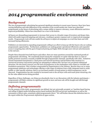 7
2014 programmatic environment
Background
The rise of programmatic advertising has garnered significant attention in recent years; however, there have been
varying definitions and wide differences in the estimates of the overall market size. Some have described
programmatic as the future of advertising with a unique ability to improve relevancy, create efficiencies and drive
improved profitability. Others have described it as a race to the bottom.
Ad buyers are demanding programmatic to increase their access to a broader range of inventory and deeper data,
which will enable improved targeting and relevancy, resulting in greater response and /or improved ad campaign
results. Programmatic tools will also enable the ad buyers to adjust ad campaigns on a real time basis and with
increased buying efficiencies.
Publishers are interested in expanding programmatic selling in an effort to keep up with the buyers who are seeking
programmatic opportunities. Furthermore, publishers are seeking greater operational efficiencies and expanded
access to targeting data with the goal of improved pricing and higher ROIs through more relevant advertisements
to the end user.
Despite these demands from both buyers and sellers, there are many questions around the continued growth of
programmatic advertising. We consistently heard among the companies we spoke with that there is a lack of
quality premium inventory currently available through programmatic channels, specifically with video. Initiatives
around Automated Guaranteed (i.e. fixed prices and reserved inventory) and Invitation Only Auctions (i.e.
unreserved inventory and auction pricing) are attempting to address this, but have not yet gained widespread
attraction. We also heard concerns over the lack of transparency in the marketplace with respect to viewable and
fraudulent transactions. This is further compounded by fragmentation in the industry. Because there are so many
programmatic platforms and technologies offering a wide range of solutions from a fully integrated stack to niche
mobile or video specific solutions, there is an increased number of touch points in which transparency can be
obscured. Fragmentation has also resulted in increased costs to the ad buyer with each touch point extracting a fee
for the value added service being provided.
Regardless of these challenges, one thing was abundantly clear in our discussions with the industry participants –
programmatic will likely continue its significant growth as more and more ads will be bought and sold through
programmatic channels.
Defining programmatic
For the purpose of this study, programmatic was defined, but not universally accepted, as “machine based buying
and selling of digital media including auction based methods like RTB and private marketplaces as well as the
automation of direct sales, sometimes called programmatic direct.” We will further discuss this definition later in
the report within the Programmatic definitions & types section.
 
