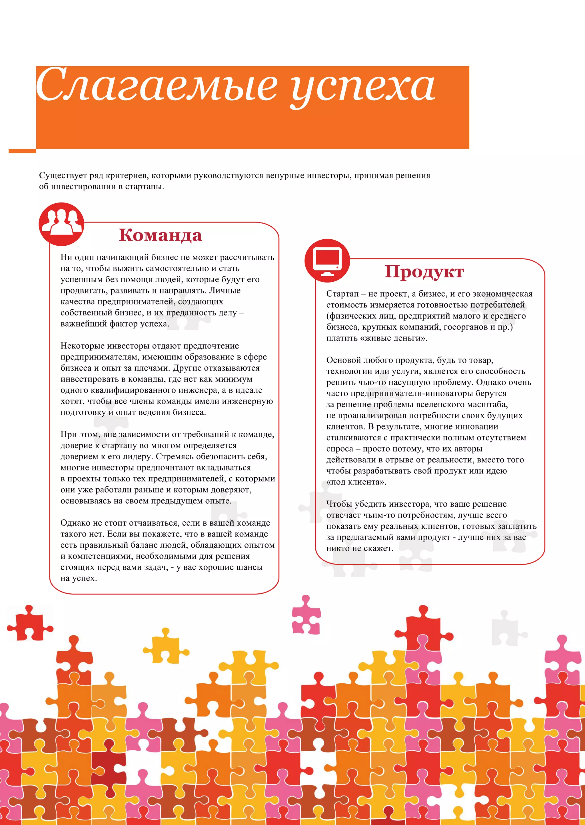 Слагаемые успеха
Существует ряд критериев, которыми руководствуются венурные инвесторы, принимая решения
об инвестировании в стартапы.




                 Команда
    Ни один начинающий бизнес не может рассчитывать
    на то, чтобы выжить самостоятельно и стать
    успешным без помощи людей, которые будут его
                                                                             Продукт
    продвигать, развивать и направлять. Личные                 Стартап – не проект, а бизнес, и его экономическая
    качества предпринимателей, создающих                       стоимость измеряется готовностью потребителей
    собственный бизнес, и их преданность делу –                (физических лиц, предприятий малого и среднего
    важнейший фактор успеха.                                   бизнеса, крупных компаний, госорганов и пр.)
                                                               платить «живые деньги».
    Некоторые инвесторы отдают предпочтение
    предпринимателям, имеющим образование в сфере              Основой любого продукта, будь то товар,
    бизнеса и опыт за плечами. Другие отказываются             технологии или услуги, является его способность
    инвестировать в команды, где нет как минимум               решить чью-то насущную проблему. Однако очень
    одного квалифицированного инженера, а в идеале             часто предприниматели-инноваторы берутся
    хотят, чтобы все члены команды имели инженерную            за решение проблемы вселенского масштаба,
    подготовку и опыт ведения бизнеса.                         не проанализировав потребности своих будущих
                                                               клиентов. В результате, многие инновации
    При этом, вне зависимости от требований к команде,         сталкиваются с практически полным отсутствием
    доверие к стартапу во многом определяется                  спроса – просто потому, что их авторы
    доверием к его лидеру. Стремясь обезопасить себя,          действовали в отрыве от реальности, вместо того
    многие инвесторы предпочитают вкладываться                 чтобы разрабатывать свой продукт или идею
    в проекты только тех предпринимателей, с которыми          «под клиента».
    они уже работали раньше и которым доверяют,
    основываясь на своем предыдущем опыте.                     Чтобы убедить инвестора, что ваше решение
                                                               отвечает чьим-то потребностям, лучше всего
    Однако не стоит отчаиваться, если в вашей команде          показать ему реальных клиентов, готовых заплатить
    такого нет. Если вы покажете, что в вашей команде          за предлагаемый вами продукт - лучше них за вас
    есть правильный баланс людей, обладающих опытом            никто не скажет.
    и компетенциями, необходимыми для решения
    стоящих перед вами задач, - у вас хорошие шансы
    на успех.
 
