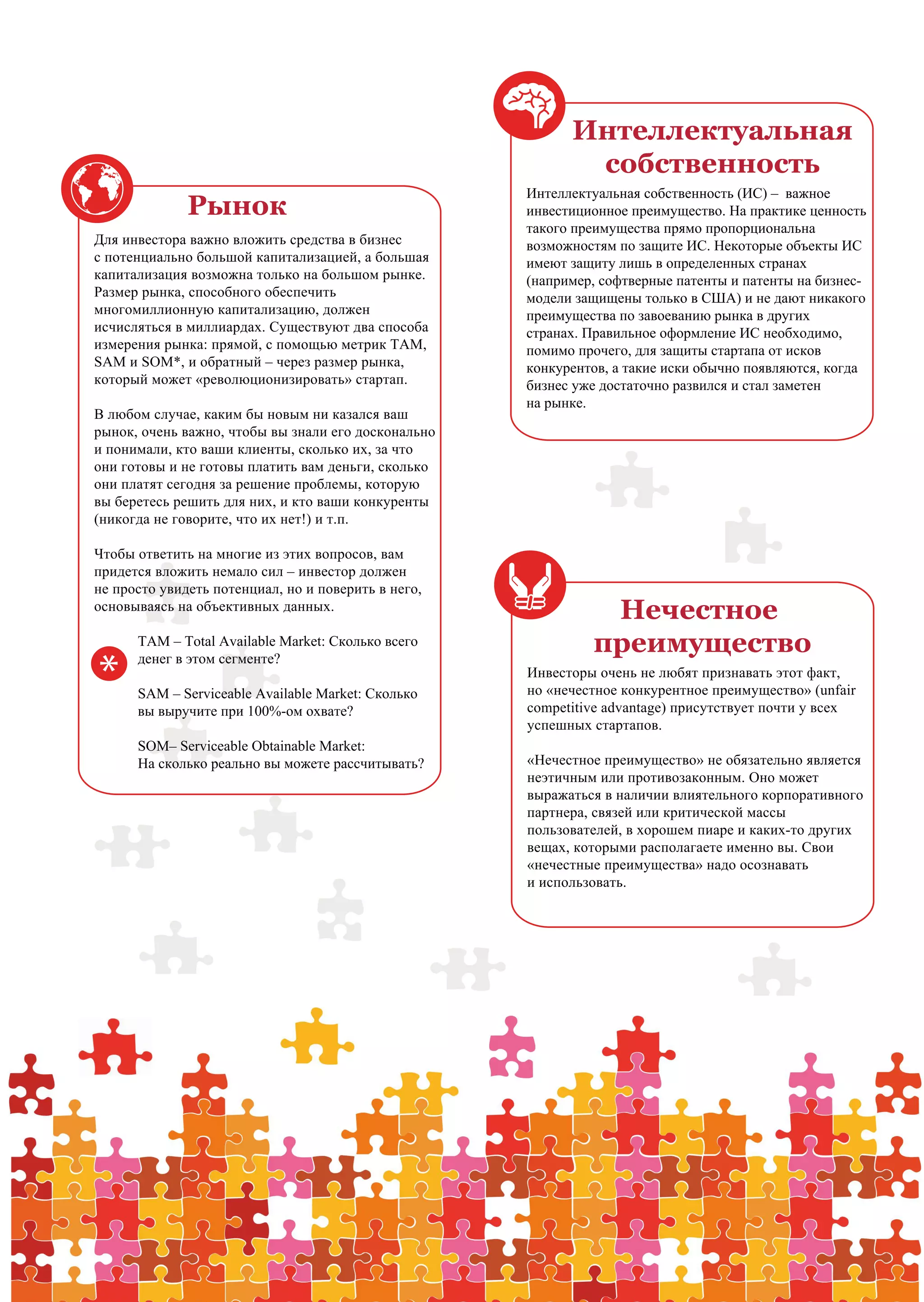 Интеллектуальная
                                                                 собственность
                                                          Интеллектуальная собственность (ИС) – важное
                   Рынок                                  инвестиционное преимущество. На практике ценность
                                                          такого преимущества прямо пропорциональна
     Для инвестора важно вложить средства в бизнес        возможностям по защите ИС. Некоторые объекты ИС
     с потенциально большой капитализацией, а большая     имеют защиту лишь в определенных странах
     капитализация возможна только на большом рынке.      (например, софтверные патенты и патенты на бизнес-
     Размер рынка, способного обеспечить                  модели защищены только в США) и не дают никакого
     многомиллионную капитализацию, должен                преимущества по завоеванию рынка в других
     исчисляться в миллиардах. Существуют два способа     странах. Правильное оформление ИС необходимо,
     измерения рынка: прямой, с помощью метрик TAM,       помимо прочего, для защиты стартапа от исков
     SAM и SOM*, и обратный – через размер рынка,         конкурентов, а такие иски обычно появляются, когда
     который может «революционизировать» стартап.         бизнес уже достаточно развился и стал заметен
                                                          на рынке.
     В любом случае, каким бы новым ни казался ваш
     рынок, очень важно, чтобы вы знали его досконально
     и понимали, кто ваши клиенты, сколько их, за что
     они готовы и не готовы платить вам деньги, сколько
     они платят сегодня за решение проблемы, которую
     вы беретесь решить для них, и кто ваши конкуренты
     (никогда не говорите, что их нет!) и т.п.

     Чтобы ответить на многие из этих вопросов, вам
     придется вложить немало сил – инвестор должен
     не просто увидеть потенциал, но и поверить в него,
     основываясь на объективных данных.
                                                                    Нечестное
           TAM – Total Available Market: Сколько всего             преимущество
      *
           денег в этом сегменте?
                                                          Инвесторы очень не любят признавать этот факт,
           SAM – Serviceable Available Market: Сколько    но «нечестное конкурентное преимущество» (unfair
           вы выручите при 100%-ом охвате?                competitive advantage) присутствует почти у всех
                                                          успешных стартапов.
           SOM– Serviceable Obtainable Market:
           На сколько реально вы можете рассчитывать?     «Нечестное преимущество» не обязательно является
                                                          неэтичным или противозаконным. Оно может
                                                          выражаться в наличии влиятельного корпоративного
                                                          партнера, связей или критической массы
                                                          пользователей, в хорошем пиаре и каких-то других
                                                          вещах, которыми располагаете именно вы. Свои
                                                          «нечестные преимущества» надо осознавать
                                                          и использовать.




10   PwC                                                            Ключ к венчурному финансированию           9
 