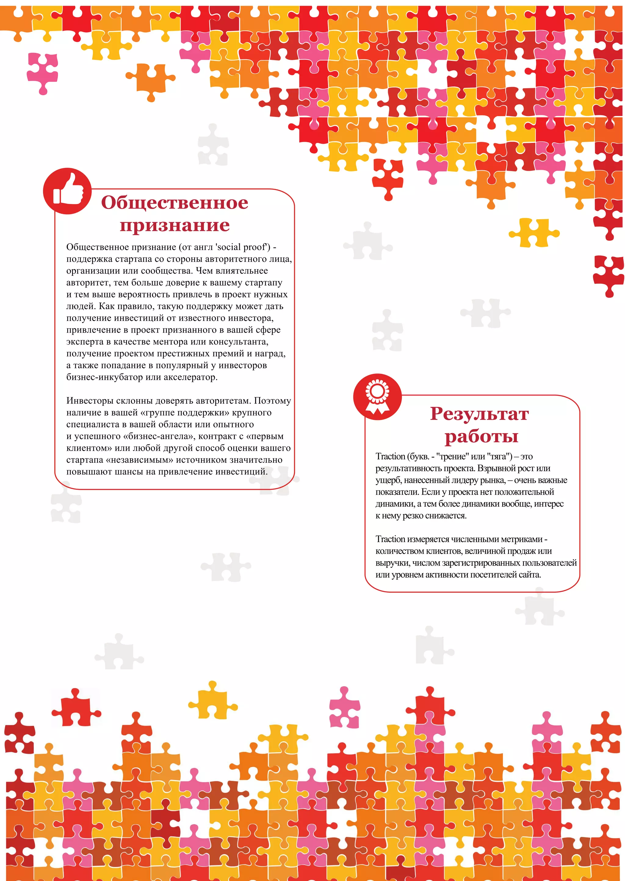 Общественное
              признание
      Общественное признание (от англ 'social proof') -
      поддержка стартапа со стороны авторитетного лица,
      организации или сообщества. Чем влиятельнее
      авторитет, тем больше доверие к вашему стартапу
      и тем выше вероятность привлечь в проект нужных
      людей. Как правило, такую поддержку может дать
      получение инвестиций от известного инвестора,
      привлечение в проект признанного в вашей сфере
      эксперта в качестве ментора или консультанта,
      получение проектом престижных премий и наград,
      а также попадание в популярный у инвесторов
      бизнес-инкубатор или акселератор.

      Инвесторы склонны доверять авторитетам. Поэтому
      наличие в вашей «группе поддержки» крупного
      специалиста в вашей области или опытного
                                                                       Результат
      и успешного «бизнес-ангела», контракт с «первым
      клиентом» или любой другой способ оценки вашего
                                                                        работы
      стартапа «независимым» источником значительно       Traction (букв. - "трение" или "тяга") – это
      повышают шансы на привлечение инвестиций.           результативность проекта. Взрывной рост или
                                                          ущерб, нанесенный лидеру рынка, – очень важные
                                                          показатели. Если у проекта нет положительной
                                                          динамики, а тем более динамики вообще, интерес
                                                          к нему резко снижается.

                                                          Traction измеряется численными метриками -
                                                          количеством клиентов, величиной продаж или
                                                          выручки, числом зарегистрированных пользователей
                                                          или уровнем активности посетителей сайта.




10   PwC                                                        Ключ к венчурному финансированию             9
                                                                                                             11
 