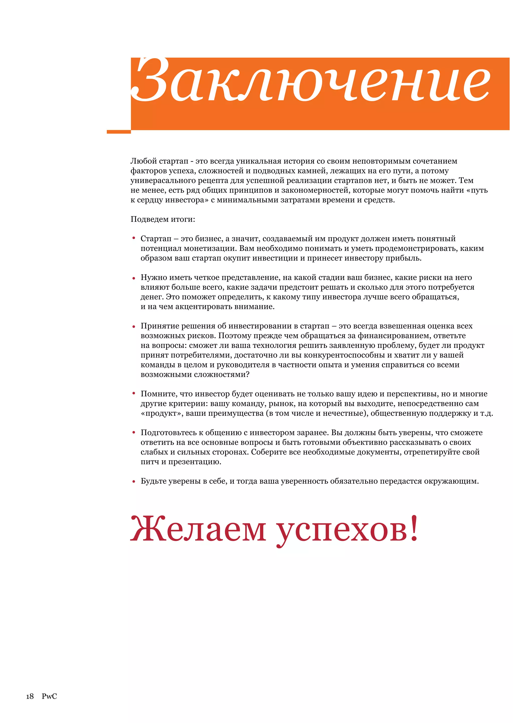 Заключение
           Любой стартап - это всегда уникальная история со своим неповторимым сочетанием
           факторов успеха, сложностей и подводных камней, лежащих на его пути, а потому
           универасального рецепта для успешной реализации стартапов нет, и быть не может. Тем
           не менее, есть ряд общих принципов и закономерностей, которые могут помочь найти «путь
           к сердцу инвестора» с минимальными затратами времени и средств.

           Подведем итоги:

           •   Стартап – это бизнес, а значит, создаваемый им продукт должен иметь понятный
               потенциал монетизации. Вам необходимо понимать и уметь продемонстрировать, каким
               образом ваш стартап окупит инвестиции и принесет инвестору прибыль.

           •   Нужно иметь четкое представление, на какой стадии ваш бизнес, какие риски на него
               влияют больше всего, какие задачи предстоит решать и сколько для этого потребуется
               денег. Это поможет определить, к какому типу инвестора лучше всего обращаться,
               и на чем акцентировать внимание.

           •   Принятие решения об инвестировании в стартап – это всегда взвешенная оценка всех
               возможных рисков. Поэтому прежде чем обращаться за финансированием, ответьте
               на вопросы: сможет ли ваша технология решить заявленную проблему, будет ли продукт
               принят потребителями, достаточно ли вы конкурентоспособны и хватит ли у вашей
               команды в целом и руководителя в частности опыта и умения справиться со всеми
               возможными сложностями?

           •   Помните, что инвестор будет оценивать не только вашу идею и перспективы, но и многие
               другие критерии: вашу команду, рынок, на который вы выходите, непосредственно сам
               «продукт», ваши преимущества (в том числе и нечестные), общественную поддержку и т.д.

           •   Подготовьтесь к общению с инвестором заранее. Вы должны быть уверены, что сможете
               ответить на все основные вопросы и быть готовыми объективно рассказывать о своих
               слабых и сильных сторонах. Соберите все необходимые документы, отрепетируйте свой
               питч и презентацию.

           •   Будьте уверены в себе, и тогда ваша уверенность обязательно передастся окружающим.




           Желаем успехов!



18   PwC
 