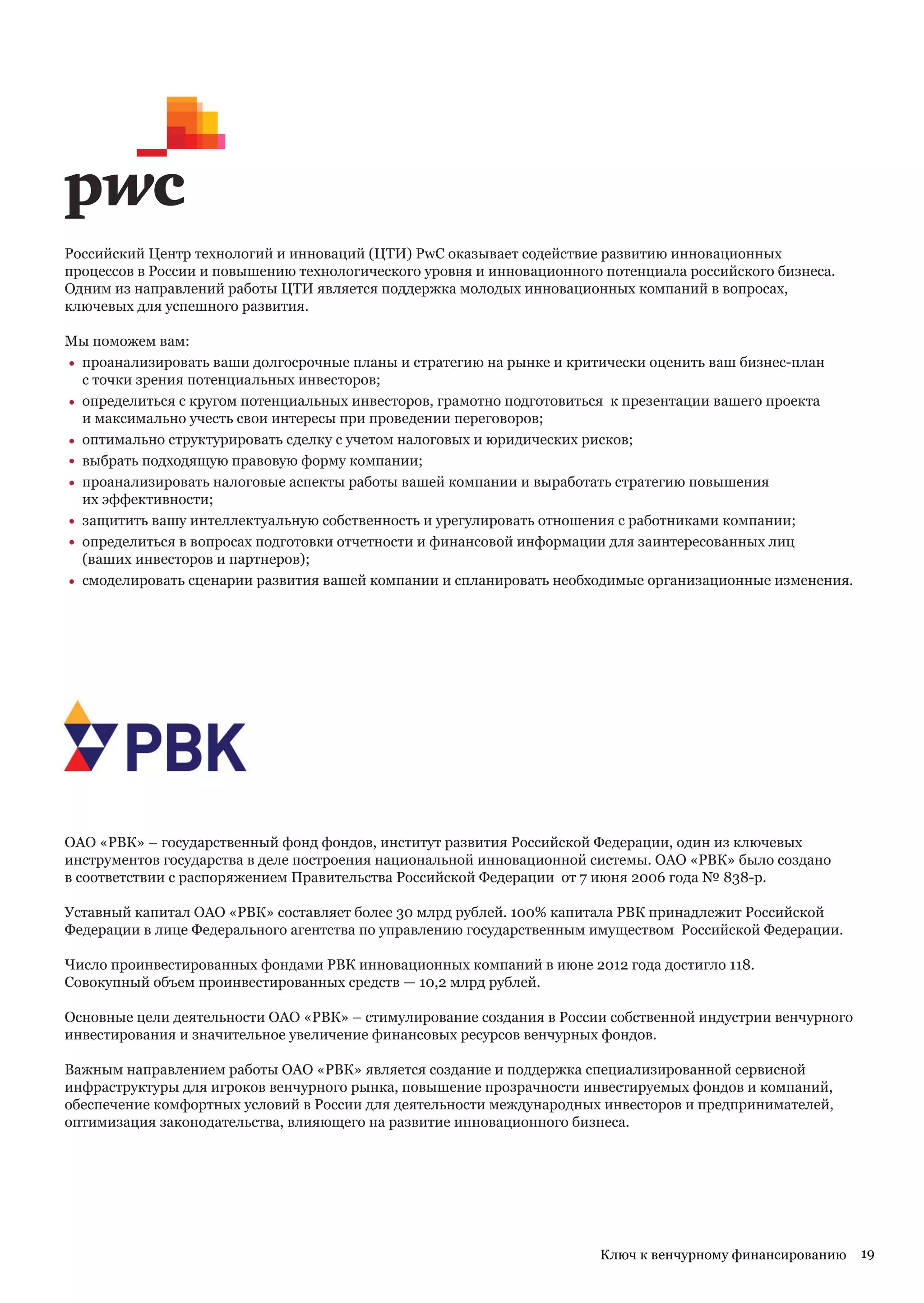 Российский Центр технологий и инноваций (ЦТИ) PwC оказывает содействие развитию инновационных
процессов в России и повышению технологического уровня и инновационного потенциала российского бизнеса.
Одним из направлений работы ЦТИ является поддержка молодых инновационных компаний в вопросах,
ключевых для успешного развития.

Мы поможем вам:
• проанализировать ваши долгосрочные планы и стратегию на рынке и критически оценить ваш бизнес-план
  с точки зрения потенциальных инвесторов;
• определиться с кругом потенциальных инвесторов, грамотно подготовиться к презентации вашего проекта
  и максимально учесть свои интересы при проведении переговоров;
• оптимально структурировать сделку с учетом налоговых и юридических рисков;
• выбрать подходящую правовую форму компании;
• проанализировать налоговые аспекты работы вашей компании и выработать стратегию повышения
  их эффективности;
• защитить вашу интеллектуальную собственность и урегулировать отношения с работниками компании;
• определиться в вопросах подготовки отчетности и финансовой информации для заинтересованных лиц
  (ваших инвесторов и партнеров);
• смоделировать сценарии развития вашей компании и спланировать необходимые организационные изменения.




ОАО «РВК» – государственный фонд фондов, институт развития Российской Федерации, один из ключевых
инструментов государства в деле построения национальной инновационной системы. ОАО «РВК» было создано
в соответствии с распоряжением Правительства Российской Федерации от 7 июня 2006 года № 838-р.

Уставный капитал ОАО «РВК» составляет более 30 млрд рублей. 100% капитала РВК принадлежит Российской
Федерации в лице Федерального агентства по управлению государственным имуществом Российской Федерации.

Число проинвестированных фондами РВК инновационных компаний в июне 2012 года достигло 118.
Совокупный объем проинвестированных средств — 10,2 млрд рублей.

Основные цели деятельности ОАО «РВК» – стимулирование создания в России собственной индустрии венчурного
инвестирования и значительное увеличение финансовых ресурсов венчурных фондов.

Важным направлением работы ОАО «РВК» является создание и поддержка специализированной сервисной
инфраструктуры для игроков венчурного рынка, повышение прозрачности инвестируемых фондов и компаний,
обеспечение комфортных условий в России для деятельности международных инвесторов и предпринимателей,
оптимизация законодательства, влияющего на развитие инновационного бизнеса.




                                                                       Ключ к венчурному финансированию    19
 