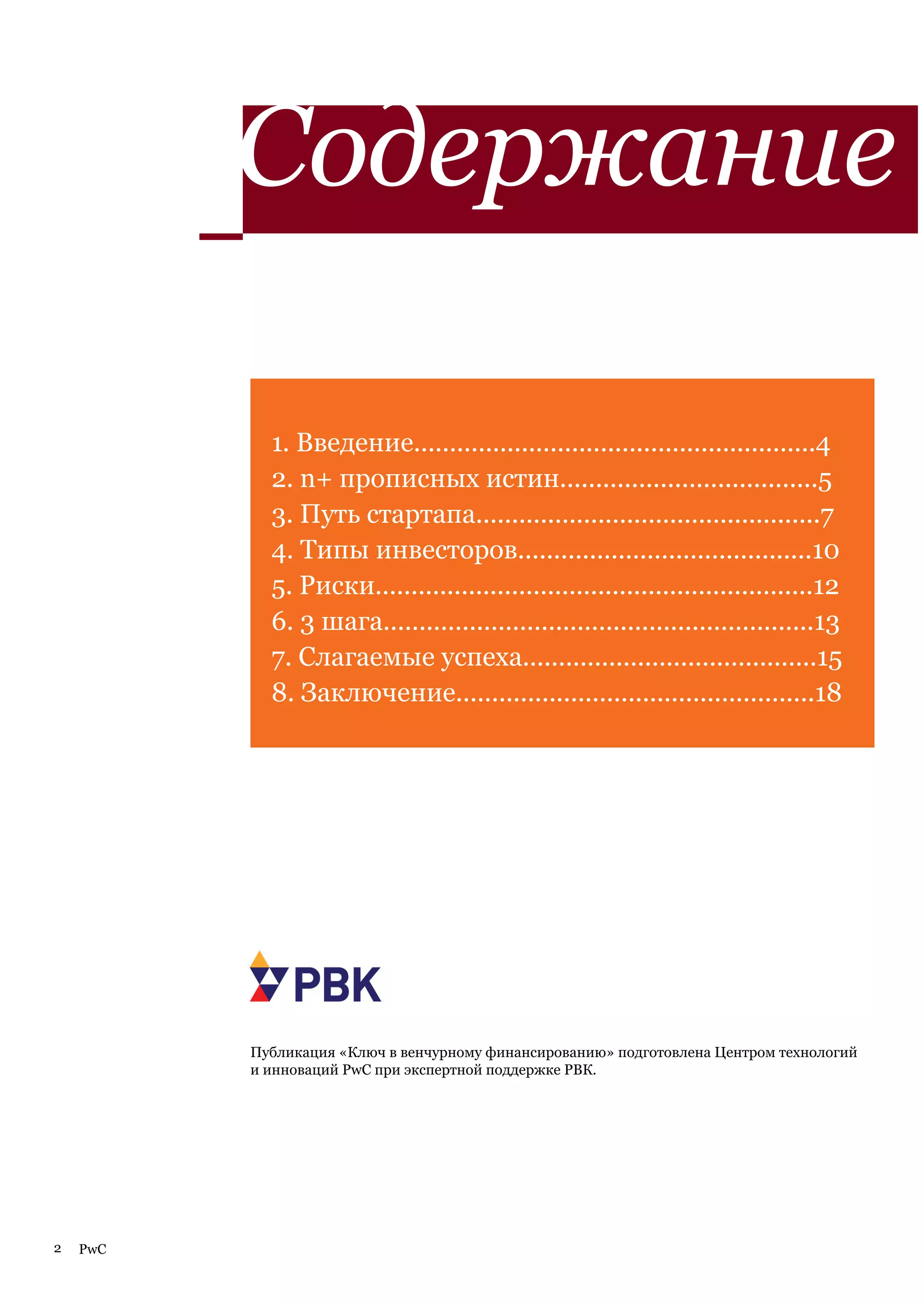 Содержание

            1. Введение........................................................4
            2. n+ прописных истин....................................5
            3. Путь стартапа................................................7
            4. Типы инвесторов.........................................10
            5. Риски.............................................................12
            6. 3 шага............................................................13
            7. Слагаемые успеха.........................................15
            8. Заключение..................................................18




          Публикация «Ключ в венчурному финансированию» подготовлена Центром технологий
          и инноваций PwC при экспертной поддержке РВК.




2   PwC
 