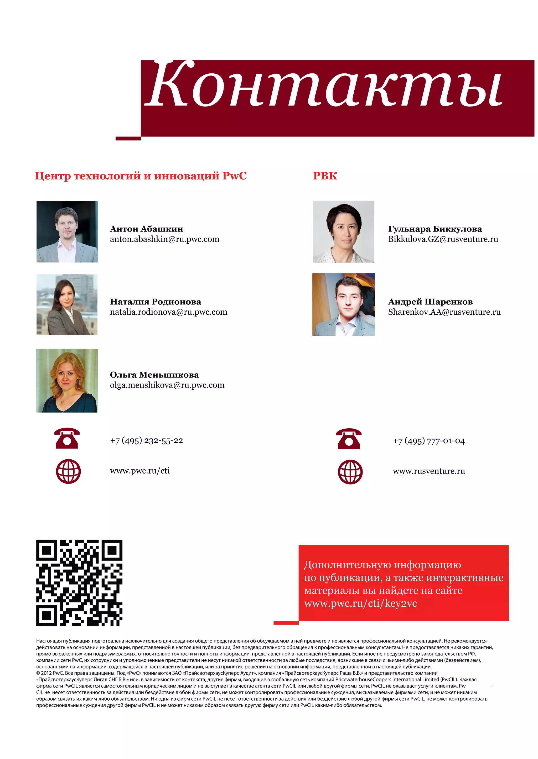Контакты
                                                         PwC:
Центр технологий и инноваций PwC
         –            :
                                                                                                              РВК
                                                                                                                           :
          anton.abashkin@ru.pwc.com
                                                                                             natalia.milchakova@ru.pwc.com
                      Антон Абашкин
          natalia.rodionova@ru.pwc.com                                                                                   Гульнара Биккулова
                      anton.abashkin@ru.pwc.com                                              vasily.davydov@ru.pwc.com Bikkulova.GZ@rusventure.ru
                              :

          ekaterina.terentieva@ru.pwc.com                                                    petr.babarykin@ru.pwc.com


                             Наталия Родионова                                                                                              Андрей Шаренков
                             natalia.rodionova@ru.pwc.com                                                                                   Sharenkov.AA@rusventure.ru


                                                                                                ga.menshikova@ru.pwc.com


                             Ольга Меньшикова
                             olga.menshikova@ru.pwc.com




                             +7 (495) 232-55-22                                                                                               +7 (495) 777-01-04


                             www.pwc.ru/cti                                                                                                   www.rusventure.ru




                                                           Дополнительную информацию
                                                           по публикации, а также интерактивные
                                            www.pwc.ru/cti/key2vc вы найдете на сайте
                                       www.pwc.ru/cti      материалы
                                                           www.pwc.ru/cti/key2vc


Настоящая публикация подготовлена исключительно для создания общего представления об обсуждаемом в ней предмете и не является профессиональной консультацией. Не рекомендуется
действовать на основании информации, представленной в настоящей публикации, без предварительного обращения к профессиональным консультантам. Не предоставляется никаких гарантий,
прямо выраженных или подразумеваемых, относительно точности и полноты информации, представленной в настоящей публикации. Если иное не предусмотрено законодательством РФ,
компании сети PwC, их сотрудники и уполномоченные представители не несут никакой ответственности за любые последствия, возникшие в связи с чьими-либо действиями (бездействием),
основанными на информации, содержащейся в настоящей публикации, или за принятие решений на основании информации, представленной в настоящей публикации.
© 2012 PwC. Все права защищены. Под «PwC» понимаются ЗАО «ПрайсвотерхаусКуперс Аудит», компания «ПрайсвотерхаусКуперс Раша Б.В.» и представительство компании
«ПрайсвотерхаусКуперс Лигал СНГ Б.В.» или, в зависимости от контекста, другие фирмы, входящие в глобальную сеть компаний PricewaterhouseCoopers International Limited (PwCIL). Каждая
фирма сети PwCIL является самостоятельным юридическим лицом и не выступает в качестве агента сети PwCIL или любой другой фирмы сети. PwCIL не оказывает услуги клиентам. Pw           -
CIL не несет ответственность за действия или бездействие любой фирмы сети, не может контролировать профессиональные суждения, высказываемые фирмами сети, и не может никаким
образом связать их каким-либо обязательством. Ни одна из фирм сети PwCIL не несет ответственности за действия или бездействие любой другой фирмы сети PwCIL, не может контролировать
профессиональные суждения другой фирмы PwCIL и не может никаким образом связать другую фирму сети или PwCIL каким-либо обязательством.
 