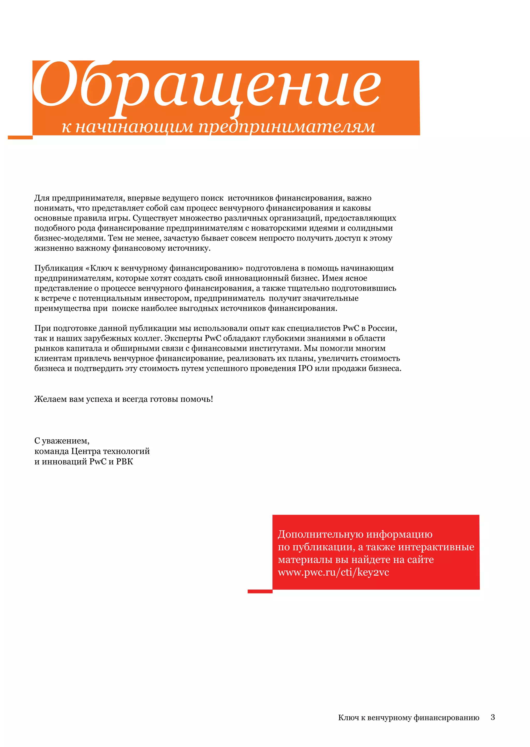 Обращение
      к начинающим предпринимателям


Для предпринимателя, впервые ведущего поиск источников финансирования, важно
понимать, что представляет собой сам процесс венчурного финансирования и каковы
основные правила игры. Существует множество различных организаций, предоставляющих
подобного рода финансирование предпринимателям с новаторскими идеями и солидными
бизнес-моделями. Тем не менее, зачастую бывает совсем непросто получить доступ к этому
жизненно важному финансовому источнику.

Публикация «Ключ к венчурному финансированию» подготовлена в помощь начинающим
предпринимателям, которые хотят создать свой инновационный бизнес. Имея ясное
представление о процессе венчурного финансирования, а также тщательно подготовившись
к встрече с потенциальным инвестором, предприниматель получит значительные
преимущества при поиске наиболее выгодных источников финансирования.

При подготовке данной публикации мы использовали опыт как специалистов PwC в России,
так и наших зарубежных коллег. Эксперты PwC обладают глубокими знаниями в области
рынков капитала и обширными связи с финансовыми институтами. Мы помогли многим
клиентам привлечь венчурное финансирование, реализовать их планы, увеличить стоимость
бизнеса и подтвердить эту стоимость путем успешного проведения IPO или продажи бизнеса.


Желаем вам успеха и всегда готовы помочь!



C уважением,
команда Центра технологий
и инноваций PwC и РВК




                                                         Дополнительную информацию
                                                         по публикации, а также интерактивные
                                                         материалы вы найдете на сайте
                                                         www.pwc.ru/cti/key2vc




                                                                        Ключ к венчурному финансированию   3
 