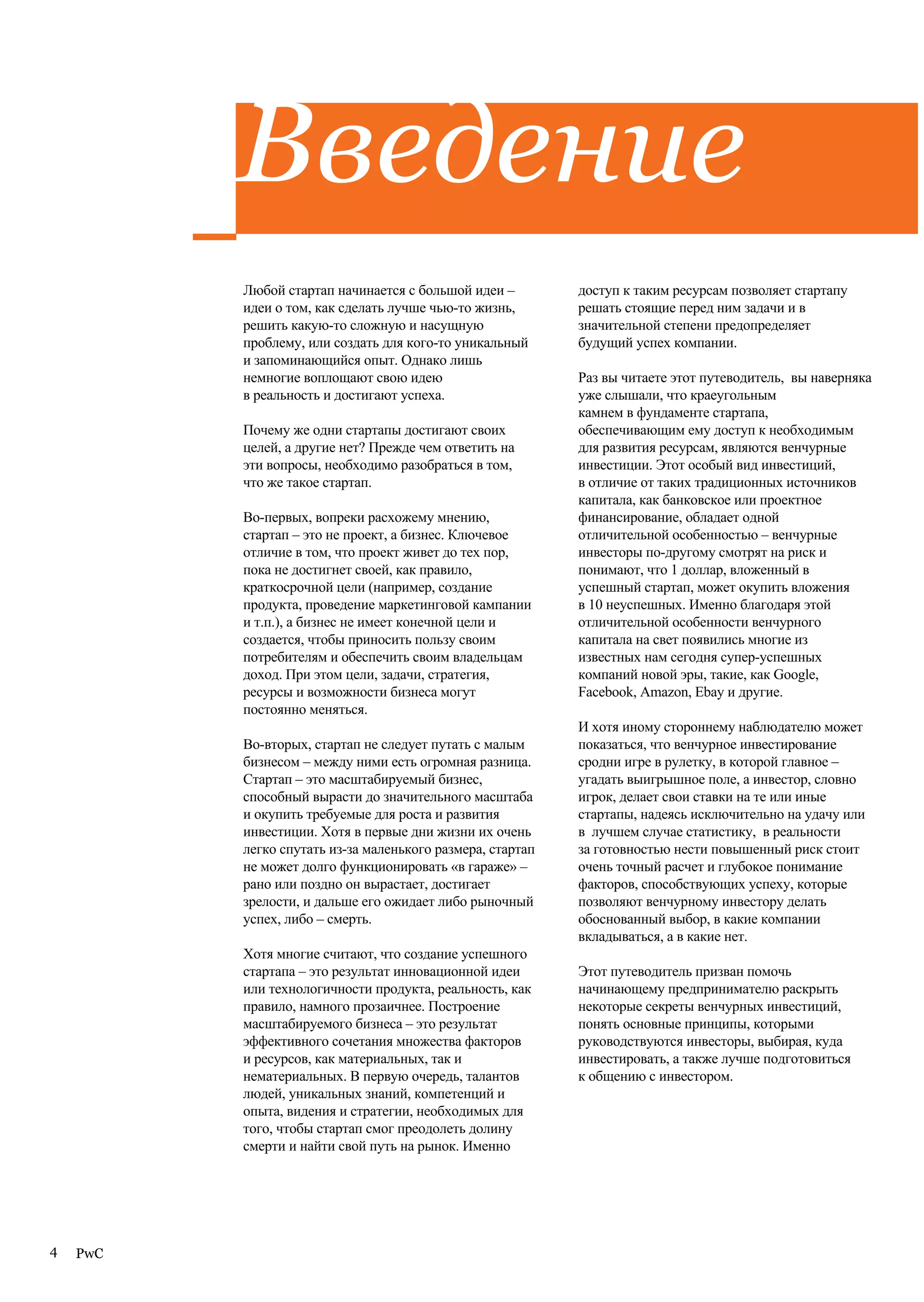 Введение
          Любой стартап начинается с большой идеи –         доступ к таким ресурсам позволяет стартапу
          идеи о том, как сделать лучше чью-то жизнь,       решать стоящие перед ним задачи и в
          решить какую-то сложную и насущную                значительной степени предопределяет
          проблему, или создать для кого-то уникальный      будущий успех компании.
          и запоминающийся опыт. Однако лишь
          немногие воплощают свою идею                      Раз вы читаете этот путеводитель, вы наверняка
          в реальность и достигают успеха.                  уже слышали, что краеугольным
                                                            камнем в фундаменте стартапа,
          Почему же одни стартапы достигают своих           обеспечивающим ему доступ к необходимым
          целей, а другие нет? Прежде чем ответить на       для развития ресурсам, являются венчурные
          эти вопросы, необходимо разобраться в том,        инвестиции. Этот особый вид инвестиций,
          что же такое стартап.                             в отличие от таких традиционных источников
                                                            капитала, как банковское или проектное
          Во-первых, вопреки расхожему мнению,              финансирование, обладает одной
          стартап – это не проект, а бизнес. Ключевое       отличительной особенностью – венчурные
          отличие в том, что проект живет до тех пор,       инвесторы по-другому смотрят на риск и
          пока не достигнет своей, как правило,             понимают, что 1 доллар, вложенный в
          краткосрочной цели (например, создание            успешный стартап, может окупить вложения
          продукта, проведение маркетинговой кампании       в 10 неуспешных. Именно благодаря этой
          и т.п.), а бизнес не имеет конечной цели и        отличительной особенности венчурного
          создается, чтобы приносить пользу своим           капитала на свет появились многие из
          потребителям и обеспечить своим владельцам        известных нам сегодня супер-успешных
          доход. При этом цели, задачи, стратегия,          компаний новой эры, такие, как Google,
          ресурсы и возможности бизнеса могут               Facebook, Amazon, Ebay и другие.
          постоянно меняться.
                                                            И хотя иному стороннему наблюдателю может
          Во-вторых, стартап не следует путать с малым      показаться, что венчурное инвестирование
          бизнесом – между ними есть огромная разница.      сродни игре в рулетку, в которой главное –
          Стартап – это масштабируемый бизнес,              угадать выигрышное поле, а инвестор, словно
          способный вырасти до значительного масштаба       игрок, делает свои ставки на те или иные
          и окупить требуемые для роста и развития          стартапы, надеясь исключительно на удачу или
          инвестиции. Хотя в первые дни жизни их очень      в лучшем случае статистику, в реальности
          легко спутать из-за маленького размера, стартап   за готовностью нести повышенный риск стоит
          не может долго функционировать «в гараже» –       очень точный расчет и глубокое понимание
          рано или поздно он вырастает, достигает           факторов, способствующих успеху, которые
          зрелости, и дальше его ожидает либо рыночный      позволяют венчурному инвестору делать
          успех, либо – смерть.                             обоснованный выбор, в какие компании
                                                            вкладываться, а в какие нет.
          Хотя многие считают, что создание успешного
          стартапа – это результат инновационной идеи       Этот путеводитель призван помочь
          или технологичности продукта, реальность, как     начинающему предпринимателю раскрыть
          правило, намного прозаичнее. Построение           некоторые секреты венчурных инвестиций,
          масштабируемого бизнеса – это результат           понять основные принципы, которыми
          эффективного сочетания множества факторов         руководствуются инвесторы, выбирая, куда
          и ресурсов, как материальных, так и               инвестировать, а также лучше подготовиться
          нематериальных. В первую очередь, талантов        к общению с инвестором.
          людей, уникальных знаний, компетенций и
          опыта, видения и стратегии, необходимых для
          того, чтобы стартап смог преодолеть долину
          смерти и найти свой путь на рынок. Именно




4   PwC
 