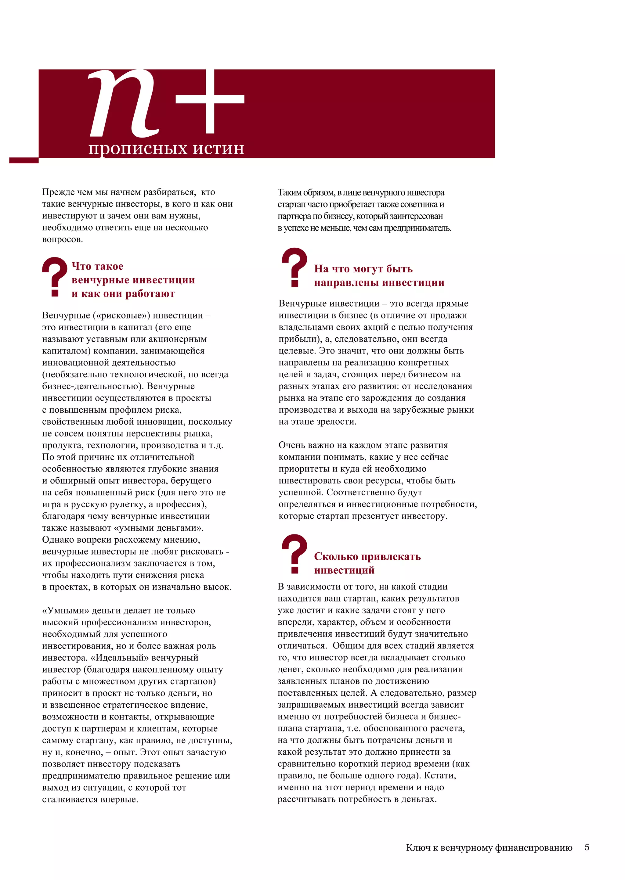 n+
          прописных истин

Прежде чем мы начнем разбираться, кто         Таким образом, в лице венчурного инвестора
такие венчурные инвесторы, в кого и как они   стартап часто приобретает также советника и
инвестируют и зачем они вам нужны,            партнера по бизнесу, который заинтересован
необходимо ответить еще на несколько          в успехе не меньше, чем сам предприниматель.
вопросов.

      Что такое                                        На что могут быть
      венчурные инвестиции                             направлены инвестиции
      и как они работают
                                              Венчурные инвестиции – это всегда прямые
Венчурные («рисковые») инвестиции –           инвестиции в бизнес (в отличие от продажи
это инвестиции в капитал (его еще             владельцами своих акций с целью получения
называют уставным или акционерным             прибыли), а, следовательно, они всегда
капиталом) компании, занимающейся             целевые. Это значит, что они должны быть
инновационной деятельностью                   направлены на реализацию конкретных
(необязательно технологической, но всегда     целей и задач, стоящих перед бизнесом на
бизнес-деятельностью). Венчурные              разных этапах его развития: от исследования
инвестиции осуществляются в проекты           рынка на этапе его зарождения до создания
с повышенным профилем риска,                  производства и выхода на зарубежные рынки
свойственным любой инновации, поскольку       на этапе зрелости.
не совсем понятны перспективы рынка,
продукта, технологии, производства и т.д.     Очень важно на каждом этапе развития
По этой причине их отличительной              компании понимать, какие у нее сейчас
особенностью являются глубокие знания         приоритеты и куда ей необходимо
и обширный опыт инвестора, берущего           инвестировать свои ресурсы, чтобы быть
на себя повышенный риск (для него это не      успешной. Соответственно будут
игра в русскую рулетку, а профессия),         определяться и инвестиционные потребности,
благодаря чему венчурные инвестиции           которые стартап презентует инвестору.
также называют «умными деньгами».
Однако вопреки расхожему мнению,
венчурные инвесторы не любят рисковать -
                                                       Сколько привлекать
их профессионализм заключается в том,
чтобы находить пути снижения риска                     инвестиций
в проектах, в которых он изначально высок.    В зависимости от того, на какой стадии
                                              находится ваш стартап, каких результатов
«Умными» деньги делает не только              уже достиг и какие задачи стоят у него
высокий профессионализм инвесторов,           впереди, характер, объем и особенности
необходимый для успешного                     привлечения инвестиций будут значительно
инвестирования, но и более важная роль        отличаться. Общим для всех стадий является
инвестора. «Идеальный» венчурный              то, что инвестор всегда вкладывает столько
инвестор (благодаря накопленному опыту        денег, сколько необходимо для реализации
работы с множеством других стартапов)         заявленных планов по достижению
приносит в проект не только деньги, но        поставленных целей. А следовательно, размер
и взвешенное стратегическое видение,          запрашиваемых инвестиций всегда зависит
возможности и контакты, открывающие           именно от потребностей бизнеса и бизнес-
доступ к партнерам и клиентам, которые        плана стартапа, т.е. обоснованного расчета,
самому стартапу, как правило, не доступны,    на что должны быть потрачены деньги и
ну и, конечно, – опыт. Этот опыт зачастую     какой результат это должно принести за
позволяет инвестору подсказать                сравнительно короткий период времени (как
предпринимателю правильное решение или        правило, не больше одного года). Кстати,
выход из ситуации, с которой тот              именно на этот период времени и надо
сталкивается впервые.                         рассчитывать потребность в деньгах.



                                                                              Ключ к венчурному финансированию   5
 