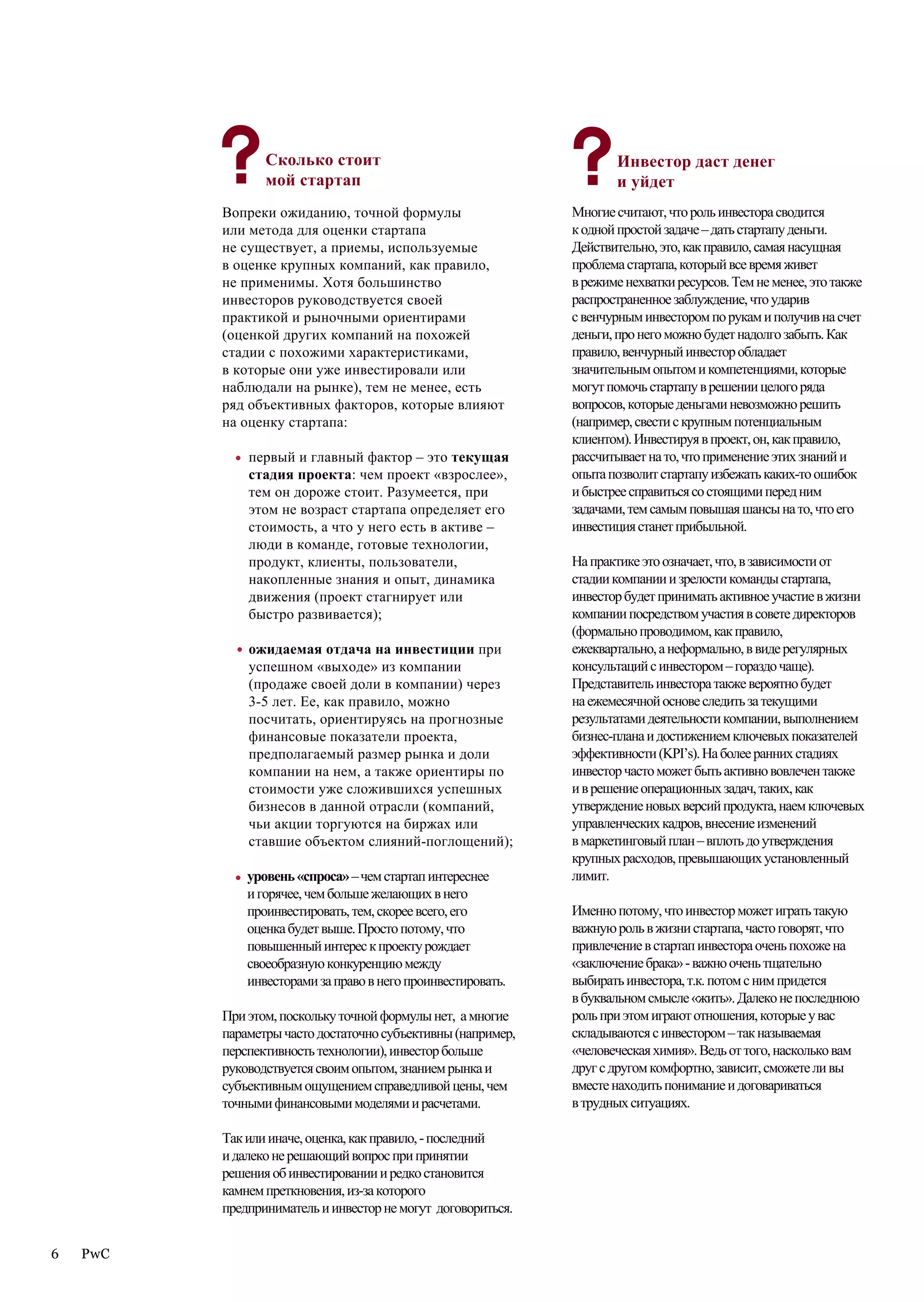 Сколько стоит                                       Инвестор даст денег
                   мой стартап                                         и уйдет
          Вопреки ожиданию, точной формулы                      Многие считают, что роль инвестора сводится
          или метода для оценки стартапа                        к одной простой задаче – дать стартапу деньги.
          прописных истин
          не существует, а приемы, используемые                 Действительно, это, как правило, самая насущная
          в оценке крупных компаний, как правило,               проблема стартапа, который все время живет
          не применимы. Хотя большинство                        в режиме нехватки ресурсов. Тем не менее, это также
          инвесторов руководствуется своей                      распространенное заблуждение, что ударив
          практикой и рыночными ориентирами                     с венчурным инвестором по рукам и получив на счет
          (оценкой других компаний на похожей                   деньги, про него можно будет надолго забыть. Как
          стадии с похожими характеристиками,                   правило, венчурный инвестор обладает
          в которые они уже инвестировали или                   значительным опытом и компетенциями, которые
          наблюдали на рынке), тем не менее, есть               могут помочь стартапу в решении целого ряда
          ряд объективных факторов, которые влияют              вопросов, которые деньгами невозможно решить
          на оценку стартапа:                                   (например, свести с крупным потенциальным
                                                                клиентом). Инвестируя в проект, он, как правило,
            •   первый и главный фактор – это текущая           рассчитывает на то, что применение этих знаний и
                стадия проекта: чем проект «взрослее»,          опыта позволит стартапу избежать каких-то ошибок
                тем он дороже стоит. Разумеется, при            и быстрее справиться со стоящими перед ним
                этом не возраст стартапа определяет его         задачами, тем самым повышая шансы на то, что его
                стоимость, а что у него есть в активе –         инвестиция станет прибыльной.
                люди в команде, готовые технологии,
                продукт, клиенты, пользователи,                 На практике это означает, что, в зависимости от
                накопленные знания и опыт, динамика             стадии компании и зрелости команды стартапа,
                движения (проект стагнирует или                 инвестор будет принимать активное участие в жизни
                быстро развивается);                            компании посредством участия в совете директоров
                                                                (формально проводимом, как правило,
            •   ожидаемая отдача на инвестиции при              ежеквартально, а неформально, в виде регулярных
                успешном «выходе» из компании                   консультаций с инвестором – гораздо чаще).
                (продаже своей доли в компании) через           Представитель инвестора также вероятно будет
                3-5 лет. Ее, как правило, можно                 на ежемесячной основе следить за текущими
                посчитать, ориентируясь на прогнозные           результатами деятельности компании, выполнением
                финансовые показатели проекта,                  бизнес-плана и достижением ключевых показателей
                предполагаемый размер рынка и доли              эффективности (KPI’s). На более ранних стадиях
                компании на нем, а также ориентиры по           инвестор часто может быть активно вовлечен также
                стоимости уже сложившихся успешных              и в решение операционных задач, таких, как
                бизнесов в данной отрасли (компаний,            утверждение новых версий продукта, наем ключевых
                чьи акции торгуются на биржах или               управленческих кадров, внесение изменений
                ставшие объектом слияний-поглощений);           в маркетинговый план – вплоть до утверждения
                                                                крупных расходов, превышающих установленный
            •   уровень «спроса» – чем стартап интереснее       лимит.
                и горячее, чем больше желающих в него
                проинвестировать, тем, скорее всего, его        Именно потому, что инвестор может играть такую
                оценка будет выше. Просто потому, что           важную роль в жизни стартапа, часто говорят, что
                повышенный интерес к проекту рождает            привлечение в стартап инвестора очень похоже на
                своеобразную конкуренцию между                  «заключение брака» - важно очень тщательно
                инвесторами за право в него проинвестировать.   выбирать инвестора, т.к. потом с ним придется
                                                                в буквальном смысле «жить». Далеко не последнюю
          При этом, поскольку точной формулы нет, а многие      роль при этом играют отношения, которые у вас
          параметры часто достаточно субъективны (например,     складываются с инвестором – так называемая
          перспективность технологии), инвестор больше          «человеческая химия». Ведь от того, насколько вам
          руководствуется своим опытом, знанием рынка и         друг с другом комфортно, зависит, сможете ли вы
          субъективным ощущением справедливой цены, чем         вместе находить понимание и договариваться
          точными финансовыми моделями и расчетами.             в трудных ситуациях.

          Так или иначе, оценка, как правило, - последний
          и далеко не решающий вопрос при принятии
          решения об инвестировании и редко становится
          камнем преткновения, из-за которого
          предприниматель и инвестор не могут договориться.


6   PwC
 