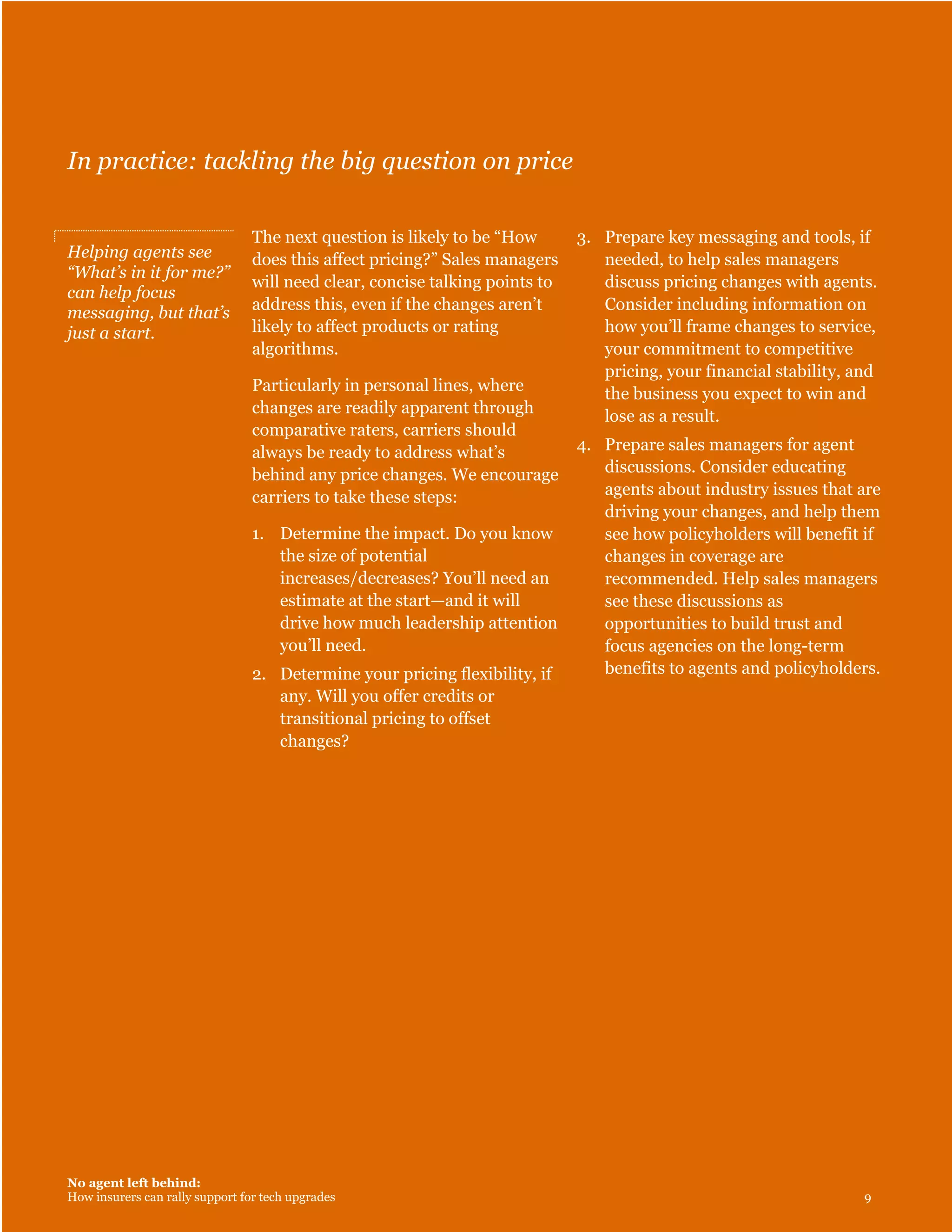 No agent left behind:
How insurers can rally support for tech upgrades 9
In practice: tackling the big question on price
Helping agents see
“What’s in it for me?”
can help focus
messaging, but that’s
just a start.
The next question is likely to be “How
does this affect pricing?” Sales managers
will need clear, concise talking points to
address this, even if the changes aren’t
likely to affect products or rating
algorithms.
Particularly in personal lines, where
changes are readily apparent through
comparative raters, carriers should
always be ready to address what’s
behind any price changes. We encourage
carriers to take these steps:
1. Determine the impact. Do you know
the size of potential
increases/decreases? You’ll need an
estimate at the start—and it will
drive how much leadership attention
you’ll need.
2. Determine your pricing flexibility, if
any. Will you offer credits or
transitional pricing to offset
changes?
3. Prepare key messaging and tools, if
needed, to help sales managers
discuss pricing changes with agents.
Consider including information on
how you’ll frame changes to service,
your commitment to competitive
pricing, your financial stability, and
the business you expect to win and
lose as a result.
4. Prepare sales managers for agent
discussions. Consider educating
agents about industry issues that are
driving your changes, and help them
see how policyholders will benefit if
changes in coverage are
recommended. Help sales managers
see these discussions as
opportunities to build trust and
focus agencies on the long-term
benefits to agents and policyholders.
 