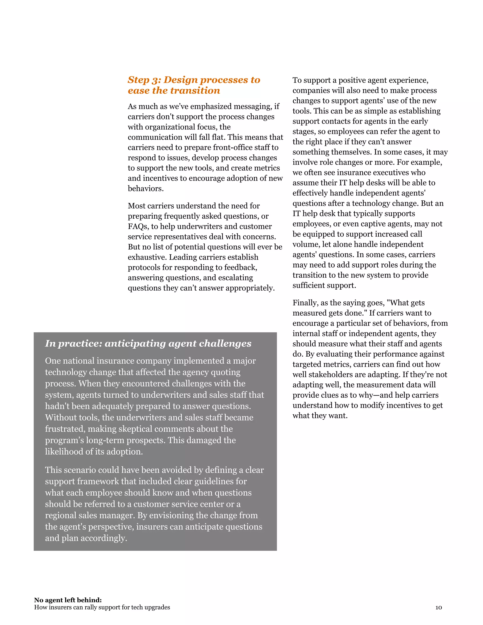 No agent left behind:
How insurers can rally support for tech upgrades 10
In practice: anticipating agent challenges
One national insurance company implemented a major
technology change that affected the agency quoting
process. When they encountered challenges with the
system, agents turned to underwriters and sales staff that
hadn't been adequately prepared to answer questions.
Without tools, the underwriters and sales staff became
frustrated, making skeptical comments about the
program’s long-term prospects. This damaged the
likelihood of its adoption.
This scenario could have been avoided by defining a clear
support framework that included clear guidelines for
what each employee should know and when questions
should be referred to a customer service center or a
regional sales manager. By envisioning the change from
the agent's perspective, insurers can anticipate questions
and plan accordingly.
Step 3: Design processes to
ease the transition
As much as we’ve emphasized messaging, if
carriers don't support the process changes
with organizational focus, the
communication will fall flat. This means that
carriers need to prepare front-office staff to
respond to issues, develop process changes
to support the new tools, and create metrics
and incentives to encourage adoption of new
behaviors.
Most carriers understand the need for
preparing frequently asked questions, or
FAQs, to help underwriters and customer
service representatives deal with concerns.
But no list of potential questions will ever be
exhaustive. Leading carriers establish
protocols for responding to feedback,
answering questions, and escalating
questions they can’t answer appropriately.
To support a positive agent experience,
companies will also need to make process
changes to support agents’ use of the new
tools. This can be as simple as establishing
support contacts for agents in the early
stages, so employees can refer the agent to
the right place if they can't answer
something themselves. In some cases, it may
involve role changes or more. For example,
we often see insurance executives who
assume their IT help desks will be able to
effectively handle independent agents'
questions after a technology change. But an
IT help desk that typically supports
employees, or even captive agents, may not
be equipped to support increased call
volume, let alone handle independent
agents' questions. In some cases, carriers
may need to add support roles during the
transition to the new system to provide
sufficient support.
Finally, as the saying goes, "What gets
measured gets done." If carriers want to
encourage a particular set of behaviors, from
internal staff or independent agents, they
should measure what their staff and agents
do. By evaluating their performance against
targeted metrics, carriers can find out how
well stakeholders are adapting. If they're not
adapting well, the measurement data will
provide clues as to why—and help carriers
understand how to modify incentives to get
what they want.
 