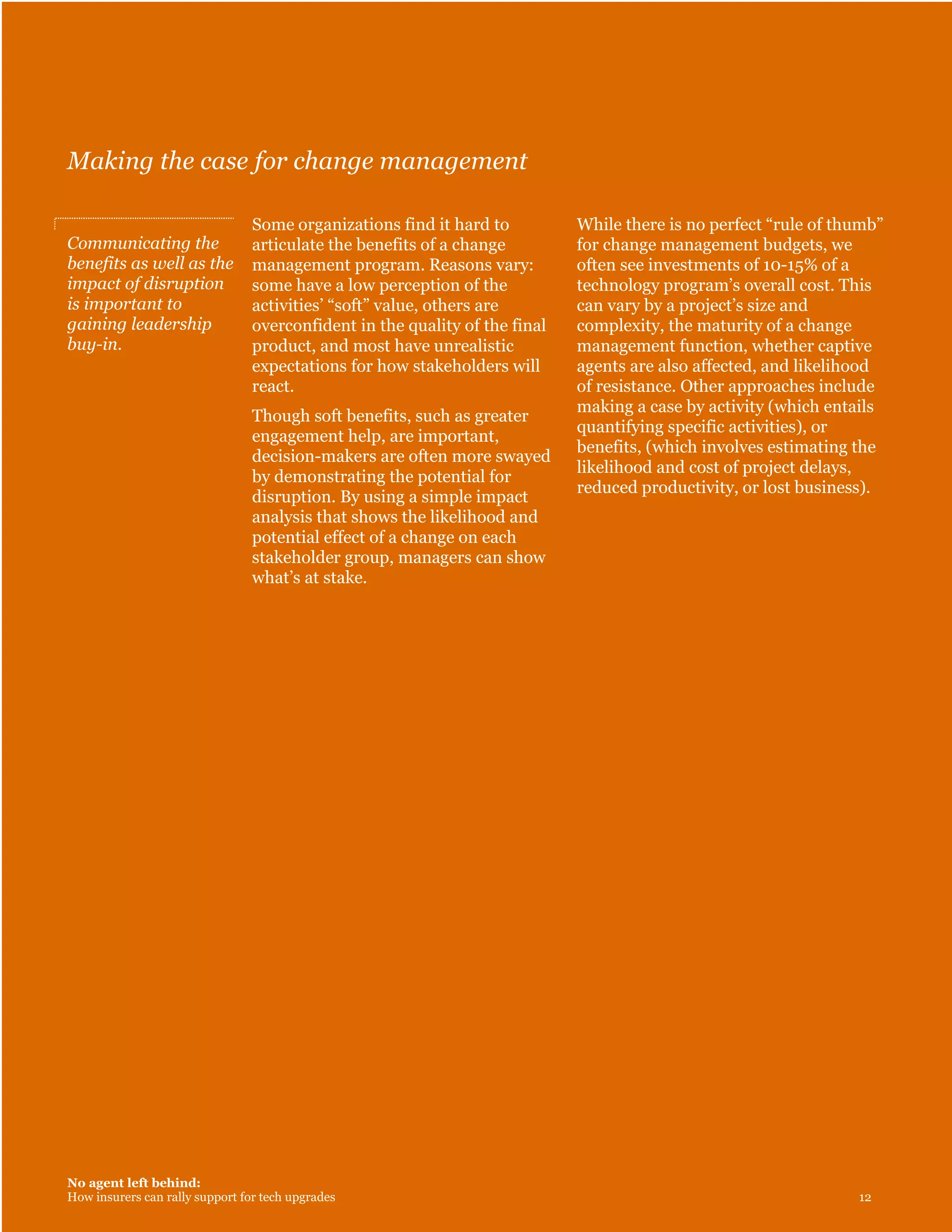 No agent left behind:
How insurers can rally support for tech upgrades 12
Making the case for change management
Communicating the
benefits as well as the
impact of disruption
is important to
gaining leadership
buy-in.
Some organizations find it hard to
articulate the benefits of a change
management program. Reasons vary:
some have a low perception of the
activities’ “soft” value, others are
overconfident in the quality of the final
product, and most have unrealistic
expectations for how stakeholders will
react.
Though soft benefits, such as greater
engagement help, are important,
decision-makers are often more swayed
by demonstrating the potential for
disruption. By using a simple impact
analysis that shows the likelihood and
potential effect of a change on each
stakeholder group, managers can show
what’s at stake.
While there is no perfect “rule of thumb”
for change management budgets, we
often see investments of 10-15% of a
technology program’s overall cost. This
can vary by a project’s size and
complexity, the maturity of a change
management function, whether captive
agents are also affected, and likelihood
of resistance. Other approaches include
making a case by activity (which entails
quantifying specific activities), or
benefits, (which involves estimating the
likelihood and cost of project delays,
reduced productivity, or lost business).
 