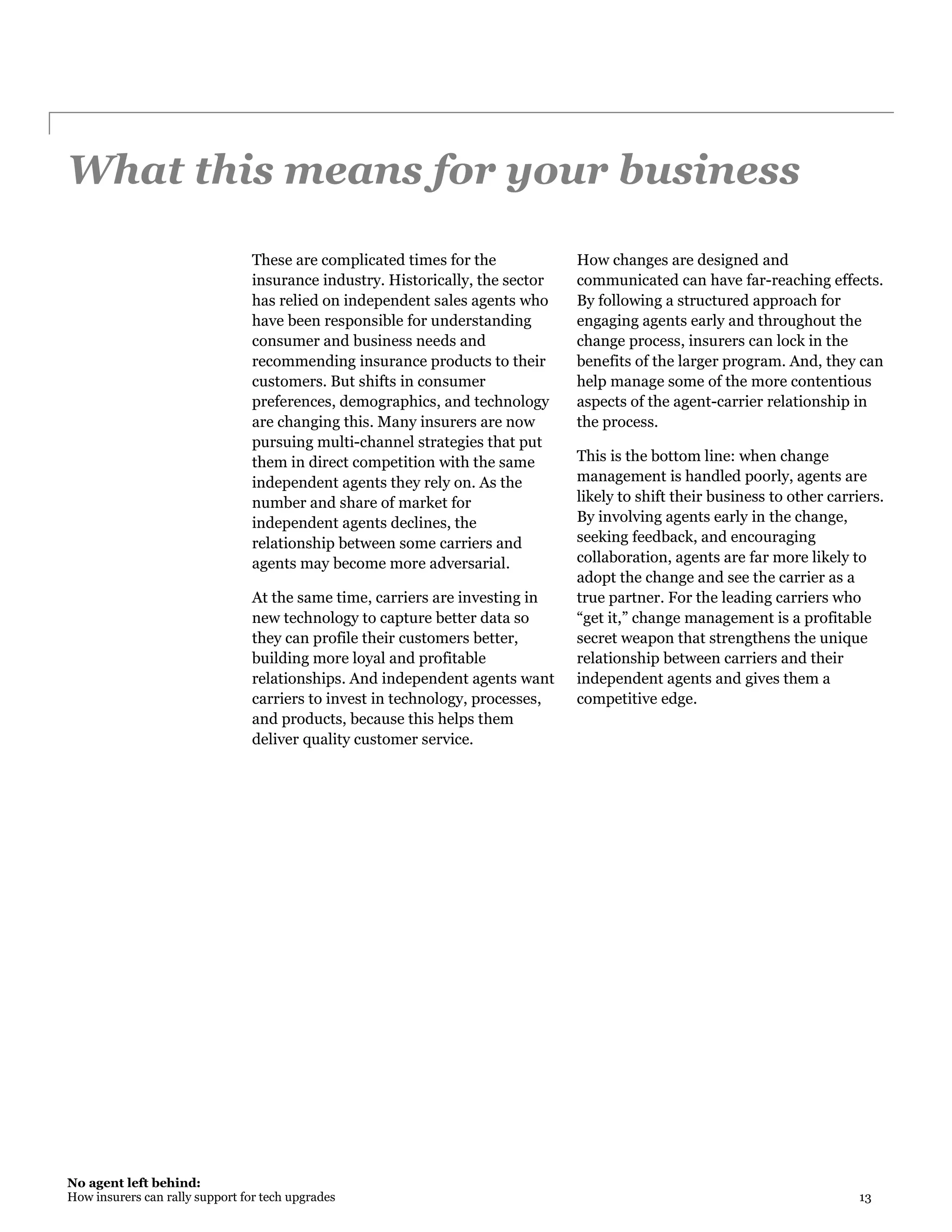 No agent left behind:
How insurers can rally support for tech upgrades 13
What this means for your business
These are complicated times for the
insurance industry. Historically, the sector
has relied on independent sales agents who
have been responsible for understanding
consumer and business needs and
recommending insurance products to their
customers. But shifts in consumer
preferences, demographics, and technology
are changing this. Many insurers are now
pursuing multi-channel strategies that put
them in direct competition with the same
independent agents they rely on. As the
number and share of market for
independent agents declines, the
relationship between some carriers and
agents may become more adversarial.
At the same time, carriers are investing in
new technology to capture better data so
they can profile their customers better,
building more loyal and profitable
relationships. And independent agents want
carriers to invest in technology, processes,
and products, because this helps them
deliver quality customer service.
How changes are designed and
communicated can have far-reaching effects.
By following a structured approach for
engaging agents early and throughout the
change process, insurers can lock in the
benefits of the larger program. And, they can
help manage some of the more contentious
aspects of the agent-carrier relationship in
the process.
This is the bottom line: when change
management is handled poorly, agents are
likely to shift their business to other carriers.
By involving agents early in the change,
seeking feedback, and encouraging
collaboration, agents are far more likely to
adopt the change and see the carrier as a
true partner. For the leading carriers who
“get it,” change management is a profitable
secret weapon that strengthens the unique
relationship between carriers and their
independent agents and gives them a
competitive edge.
 
