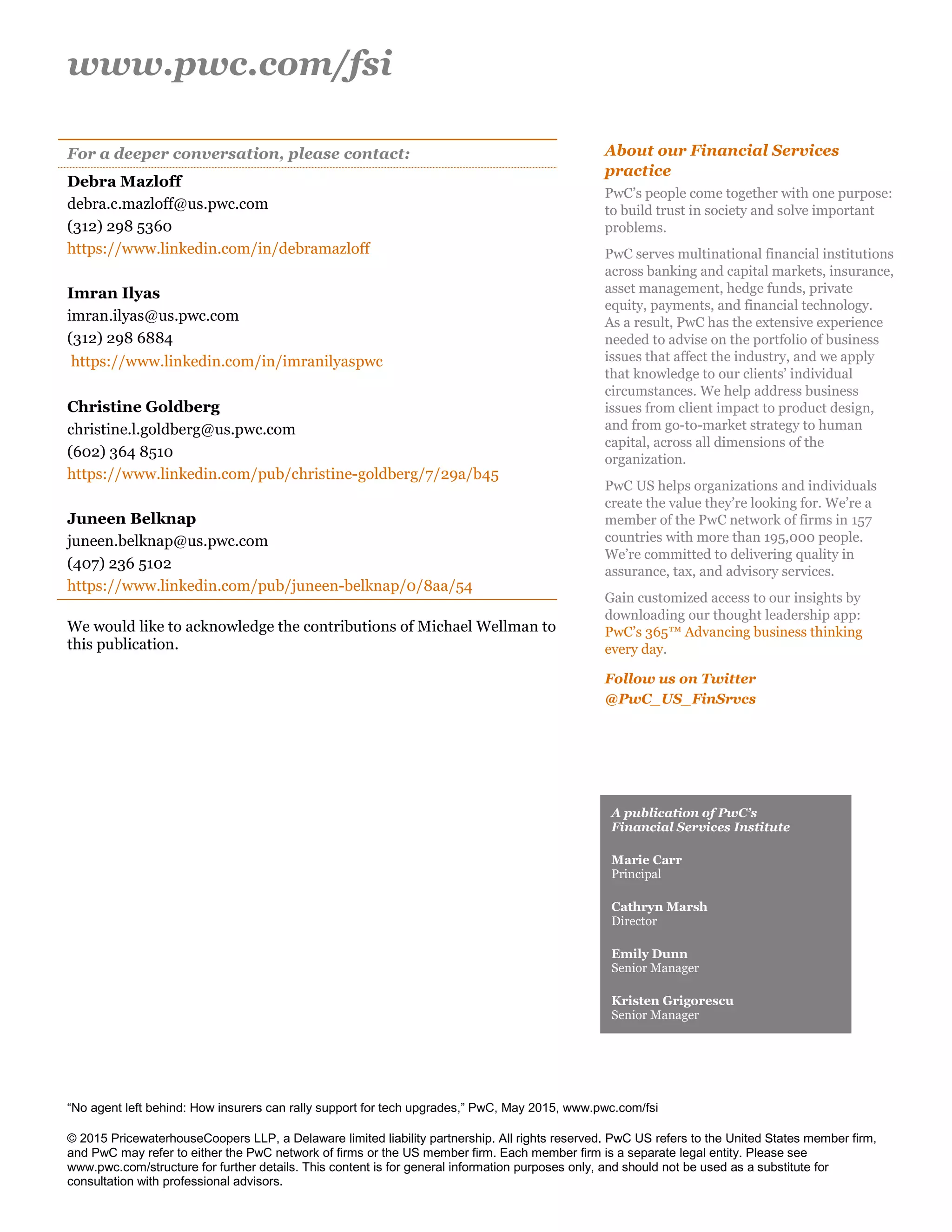 www.pwc.com/fsi
“No agent left behind: How insurers can rally support for tech upgrades,” PwC, May 2015, www.pwc.com/fsi
© 2015 PricewaterhouseCoopers LLP, a Delaware limited liability partnership. All rights reserved. PwC US refers to the United States member firm,
and PwC may refer to either the PwC network of firms or the US member firm. Each member firm is a separate legal entity. Please see
www.pwc.com/structure for further details. This content is for general information purposes only, and should not be used as a substitute for
consultation with professional advisors.
For a deeper conversation, please contact:
Debra Mazloff
debra.c.mazloff@us.pwc.com
(312) 298 5360
https://www.linkedin.com/in/debramazloff
Imran Ilyas
imran.ilyas@us.pwc.com
(312) 298 6884
https://www.linkedin.com/in/imranilyaspwc
Christine Goldberg
christine.l.goldberg@us.pwc.com
(602) 364 8510
https://www.linkedin.com/pub/christine-goldberg/7/29a/b45
Juneen Belknap
juneen.belknap@us.pwc.com
(407) 236 5102
https://www.linkedin.com/pub/juneen-belknap/0/8aa/54
We would like to acknowledge the contributions of Michael Wellman to
this publication.
About our Financial Services
practice
PwC’s people come together with one purpose:
to build trust in society and solve important
problems.
PwC serves multinational financial institutions
across banking and capital markets, insurance,
asset management, hedge funds, private
equity, payments, and financial technology.
As a result, PwC has the extensive experience
needed to advise on the portfolio of business
issues that affect the industry, and we apply
that knowledge to our clients’ individual
circumstances. We help address business
issues from client impact to product design,
and from go-to-market strategy to human
capital, across all dimensions of the
organization.
PwC US helps organizations and individuals
create the value they’re looking for. We’re a
member of the PwC network of firms in 157
countries with more than 195,000 people.
We’re committed to delivering quality in
assurance, tax, and advisory services.
Gain customized access to our insights by
downloading our thought leadership app:
PwC’s 365™ Advancing business thinking
every day.
Follow us on Twitter
@PwC_US_FinSrvcs
A publication of PwC’s
Financial Services Institute
Marie Carr
Principal
Cathryn Marsh
Director
Emily Dunn
Senior Manager
Kristen Grigorescu
Senior Manager
 
