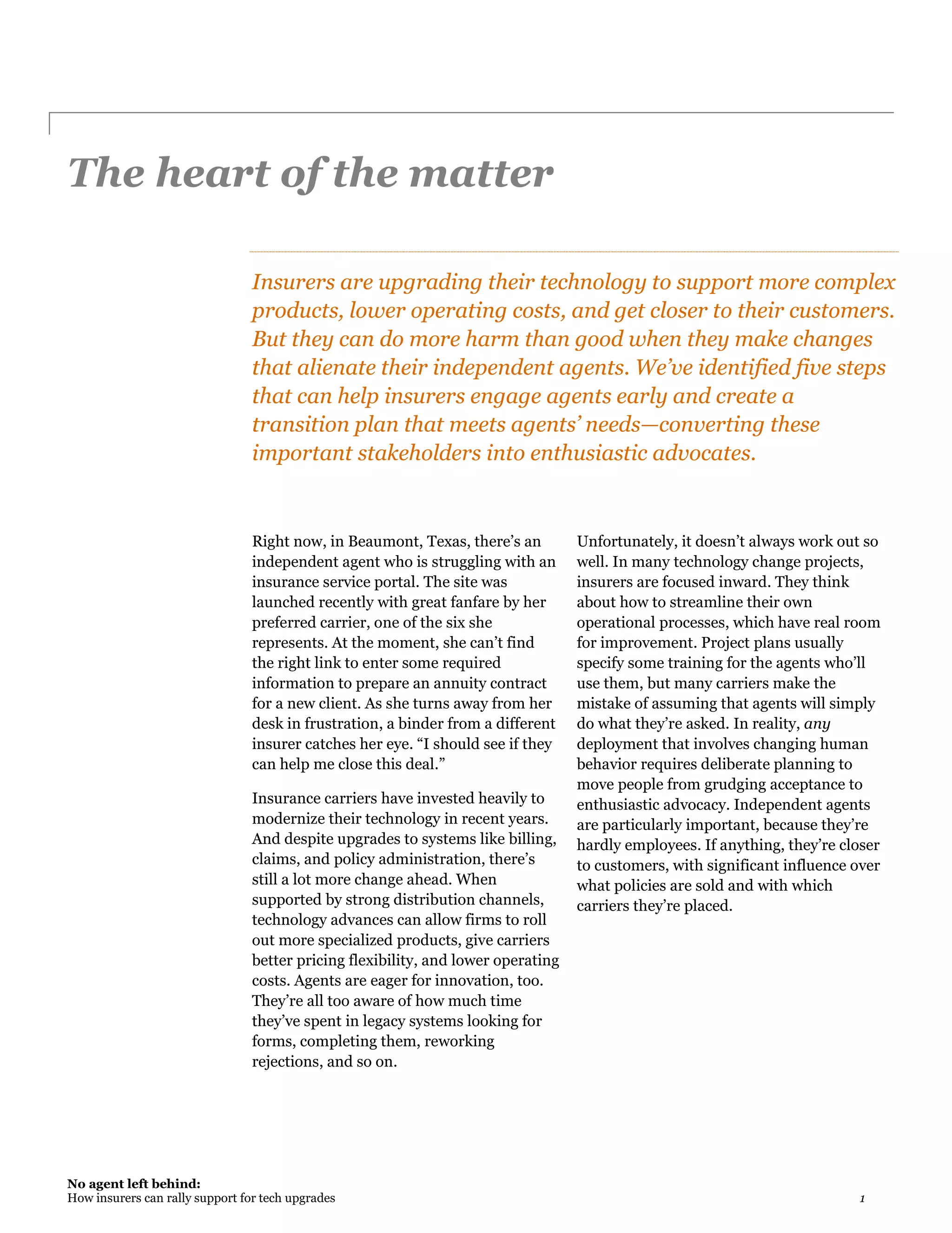 No agent left behind:
How insurers can rally support for tech upgrades 1
The heart of the matter
Insurers are upgrading their technology to support more complex
products, lower operating costs, and get closer to their customers.
But they can do more harm than good when they make changes
that alienate their independent agents. We’ve identified five steps
that can help insurers engage agents early and create a
transition plan that meets agents’ needs—converting these
important stakeholders into enthusiastic advocates.
Right now, in Beaumont, Texas, there’s an
independent agent who is struggling with an
insurance service portal. The site was
launched recently with great fanfare by her
preferred carrier, one of the six she
represents. At the moment, she can’t find
the right link to enter some required
information to prepare an annuity contract
for a new client. As she turns away from her
desk in frustration, a binder from a different
insurer catches her eye. “I should see if they
can help me close this deal.”
Insurance carriers have invested heavily to
modernize their technology in recent years.
And despite upgrades to systems like billing,
claims, and policy administration, there’s
still a lot more change ahead. When
supported by strong distribution channels,
technology advances can allow firms to roll
out more specialized products, give carriers
better pricing flexibility, and lower operating
costs. Agents are eager for innovation, too.
They’re all too aware of how much time
they’ve spent in legacy systems looking for
forms, completing them, reworking
rejections, and so on.
Unfortunately, it doesn’t always work out so
well. In many technology change projects,
insurers are focused inward. They think
about how to streamline their own
operational processes, which have real room
for improvement. Project plans usually
specify some training for the agents who’ll
use them, but many carriers make the
mistake of assuming that agents will simply
do what they’re asked. In reality, any
deployment that involves changing human
behavior requires deliberate planning to
move people from grudging acceptance to
enthusiastic advocacy. Independent agents
are particularly important, because they’re
hardly employees. If anything, they’re closer
to customers, with significant influence over
what policies are sold and with which
carriers they’re placed.
 