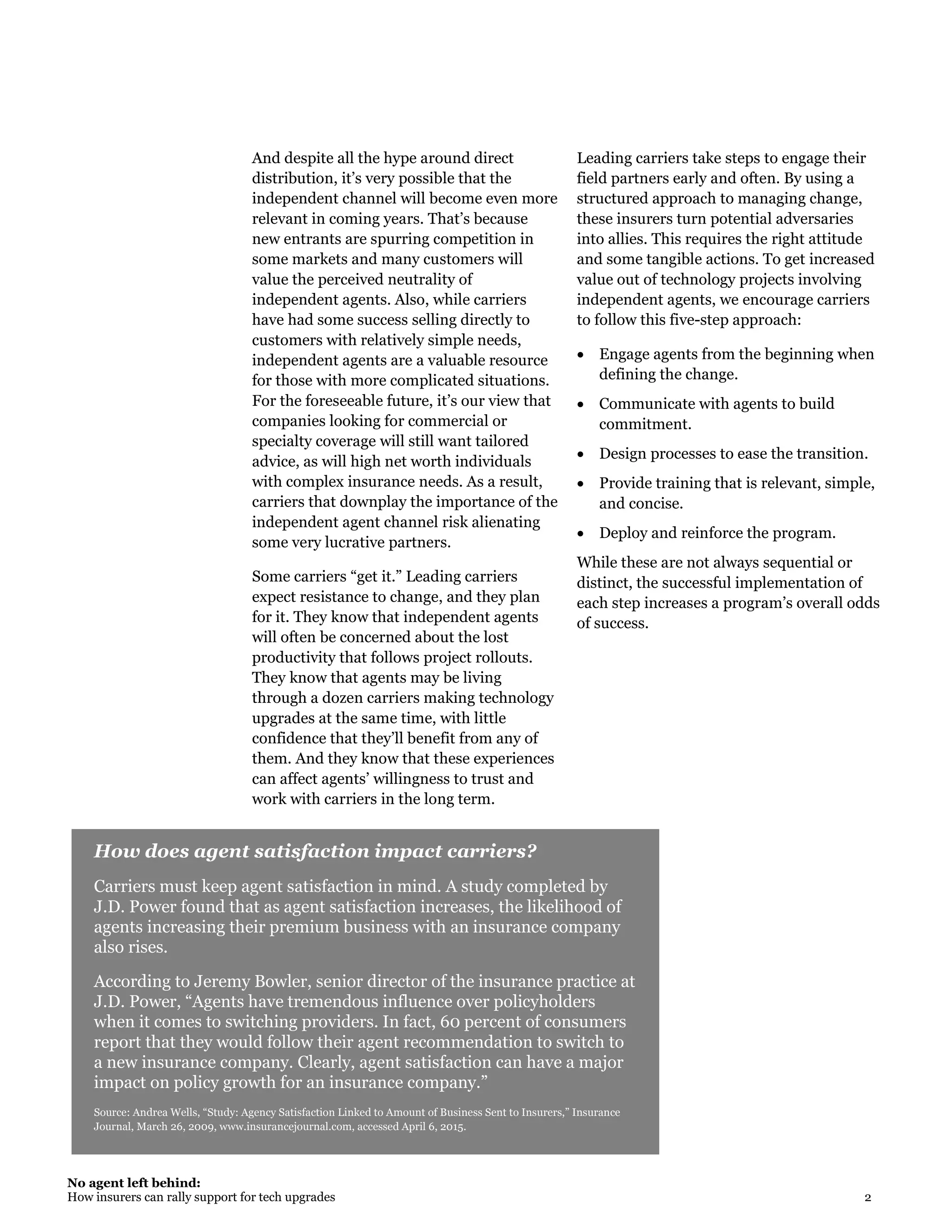 No agent left behind:
How insurers can rally support for tech upgrades 2
How does agent satisfaction impact carriers?
Carriers must keep agent satisfaction in mind. A study completed by
J.D. Power found that as agent satisfaction increases, the likelihood of
agents increasing their premium business with an insurance company
also rises.
According to Jeremy Bowler, senior director of the insurance practice at
J.D. Power, “Agents have tremendous influence over policyholders
when it comes to switching providers. In fact, 60 percent of consumers
report that they would follow their agent recommendation to switch to
a new insurance company. Clearly, agent satisfaction can have a major
impact on policy growth for an insurance company.”
Source: Andrea Wells, “Study: Agency Satisfaction Linked to Amount of Business Sent to Insurers,” Insurance
Journal, March 26, 2009, www.insurancejournal.com, accessed April 6, 2015.
And despite all the hype around direct
distribution, it’s very possible that the
independent channel will become even more
relevant in coming years. That’s because
new entrants are spurring competition in
some markets and many customers will
value the perceived neutrality of
independent agents. Also, while carriers
have had some success selling directly to
customers with relatively simple needs,
independent agents are a valuable resource
for those with more complicated situations.
For the foreseeable future, it’s our view that
companies looking for commercial or
specialty coverage will still want tailored
advice, as will high net worth individuals
with complex insurance needs. As a result,
carriers that downplay the importance of the
independent agent channel risk alienating
some very lucrative partners.
Some carriers “get it.” Leading carriers
expect resistance to change, and they plan
for it. They know that independent agents
will often be concerned about the lost
productivity that follows project rollouts.
They know that agents may be living
through a dozen carriers making technology
upgrades at the same time, with little
confidence that they’ll benefit from any of
them. And they know that these experiences
can affect agents’ willingness to trust and
work with carriers in the long term.
Leading carriers take steps to engage their
field partners early and often. By using a
structured approach to managing change,
these insurers turn potential adversaries
into allies. This requires the right attitude
and some tangible actions. To get increased
value out of technology projects involving
independent agents, we encourage carriers
to follow this five-step approach:
 Engage agents from the beginning when
defining the change.
 Communicate with agents to build
commitment.
 Design processes to ease the transition.
 Provide training that is relevant, simple,
and concise.
 Deploy and reinforce the program.
While these are not always sequential or
distinct, the successful implementation of
each step increases a program’s overall odds
of success.
 