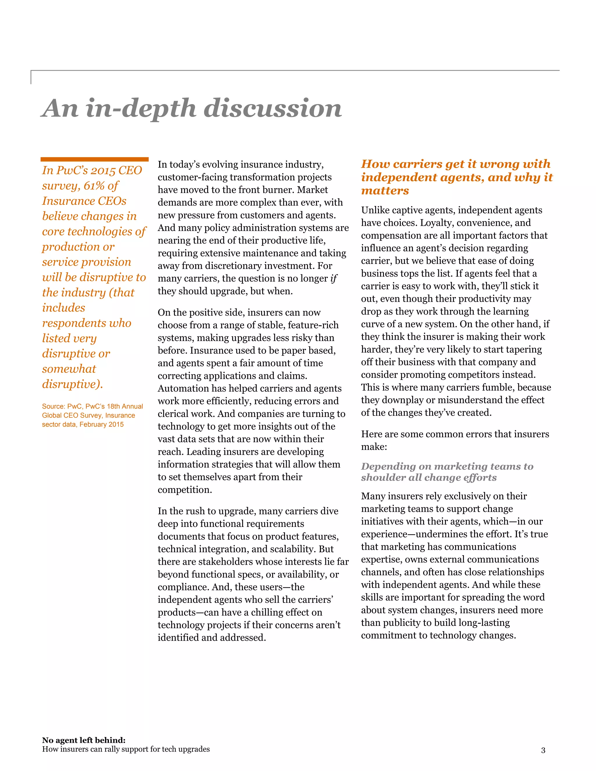 No agent left behind:
How insurers can rally support for tech upgrades 3
An in-depth discussion
In PwC’s 2015 CEO
survey, 61% of
Insurance CEOs
believe changes in
core technologies of
production or
service provision
will be disruptive to
the industry (that
includes
respondents who
listed very
disruptive or
somewhat
disruptive).
Source: PwC, PwC’s 18th Annual
Global CEO Survey, Insurance
sector data, February 2015
In today’s evolving insurance industry,
customer-facing transformation projects
have moved to the front burner. Market
demands are more complex than ever, with
new pressure from customers and agents.
And many policy administration systems are
nearing the end of their productive life,
requiring extensive maintenance and taking
away from discretionary investment. For
many carriers, the question is no longer if
they should upgrade, but when.
On the positive side, insurers can now
choose from a range of stable, feature-rich
systems, making upgrades less risky than
before. Insurance used to be paper based,
and agents spent a fair amount of time
correcting applications and claims.
Automation has helped carriers and agents
work more efficiently, reducing errors and
clerical work. And companies are turning to
technology to get more insights out of the
vast data sets that are now within their
reach. Leading insurers are developing
information strategies that will allow them
to set themselves apart from their
competition.
In the rush to upgrade, many carriers dive
deep into functional requirements
documents that focus on product features,
technical integration, and scalability. But
there are stakeholders whose interests lie far
beyond functional specs, or availability, or
compliance. And, these users—the
independent agents who sell the carriers’
products—can have a chilling effect on
technology projects if their concerns aren’t
identified and addressed.
How carriers get it wrong with
independent agents, and why it
matters
Unlike captive agents, independent agents
have choices. Loyalty, convenience, and
compensation are all important factors that
influence an agent’s decision regarding
carrier, but we believe that ease of doing
business tops the list. If agents feel that a
carrier is easy to work with, they’ll stick it
out, even though their productivity may
drop as they work through the learning
curve of a new system. On the other hand, if
they think the insurer is making their work
harder, they’re very likely to start tapering
off their business with that company and
consider promoting competitors instead.
This is where many carriers fumble, because
they downplay or misunderstand the effect
of the changes they’ve created.
Here are some common errors that insurers
make:
Depending on marketing teams to
shoulder all change efforts
Many insurers rely exclusively on their
marketing teams to support change
initiatives with their agents, which—in our
experience—undermines the effort. It’s true
that marketing has communications
expertise, owns external communications
channels, and often has close relationships
with independent agents. And while these
skills are important for spreading the word
about system changes, insurers need more
than publicity to build long-lasting
commitment to technology changes.
 