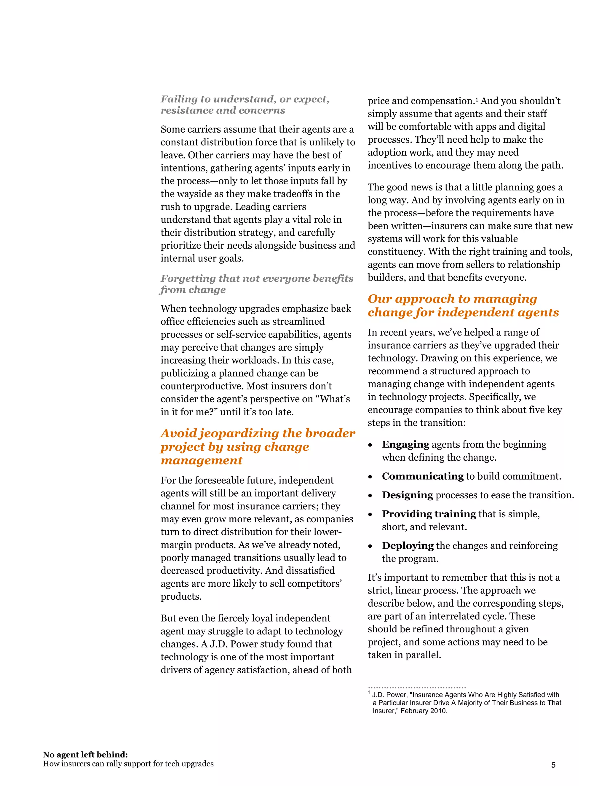 No agent left behind:
How insurers can rally support for tech upgrades 5
Failing to understand, or expect,
resistance and concerns
Some carriers assume that their agents are a
constant distribution force that is unlikely to
leave. Other carriers may have the best of
intentions, gathering agents’ inputs early in
the process—only to let those inputs fall by
the wayside as they make tradeoffs in the
rush to upgrade. Leading carriers
understand that agents play a vital role in
their distribution strategy, and carefully
prioritize their needs alongside business and
internal user goals.
Forgetting that not everyone benefits
from change
When technology upgrades emphasize back
office efficiencies such as streamlined
processes or self-service capabilities, agents
may perceive that changes are simply
increasing their workloads. In this case,
publicizing a planned change can be
counterproductive. Most insurers don’t
consider the agent’s perspective on “What’s
in it for me?” until it’s too late.
Avoid jeopardizing the broader
project by using change
management
For the foreseeable future, independent
agents will still be an important delivery
channel for most insurance carriers; they
may even grow more relevant, as companies
turn to direct distribution for their lower-
margin products. As we’ve already noted,
poorly managed transitions usually lead to
decreased productivity. And dissatisfied
agents are more likely to sell competitors’
products.
But even the fiercely loyal independent
agent may struggle to adapt to technology
changes. A J.D. Power study found that
technology is one of the most important
drivers of agency satisfaction, ahead of both
price and compensation.1 And you shouldn’t
simply assume that agents and their staff
will be comfortable with apps and digital
processes. They’ll need help to make the
adoption work, and they may need
incentives to encourage them along the path.
The good news is that a little planning goes a
long way. And by involving agents early on in
the process—before the requirements have
been written—insurers can make sure that new
systems will work for this valuable
constituency. With the right training and tools,
agents can move from sellers to relationship
builders, and that benefits everyone.
Our approach to managing
change for independent agents
In recent years, we’ve helped a range of
insurance carriers as they’ve upgraded their
technology. Drawing on this experience, we
recommend a structured approach to
managing change with independent agents
in technology projects. Specifically, we
encourage companies to think about five key
steps in the transition:
 Engaging agents from the beginning
when defining the change.
 Communicating to build commitment.
 Designing processes to ease the transition.
 Providing training that is simple,
short, and relevant.
 Deploying the changes and reinforcing
the program.
It’s important to remember that this is not a
strict, linear process. The approach we
describe below, and the corresponding steps,
are part of an interrelated cycle. These
should be refined throughout a given
project, and some actions may need to be
taken in parallel.
………………………..…..…
1
J.D. Power, "Insurance Agents Who Are Highly Satisfied with
a Particular Insurer Drive A Majority of Their Business to That
Insurer," February 2010.
 
