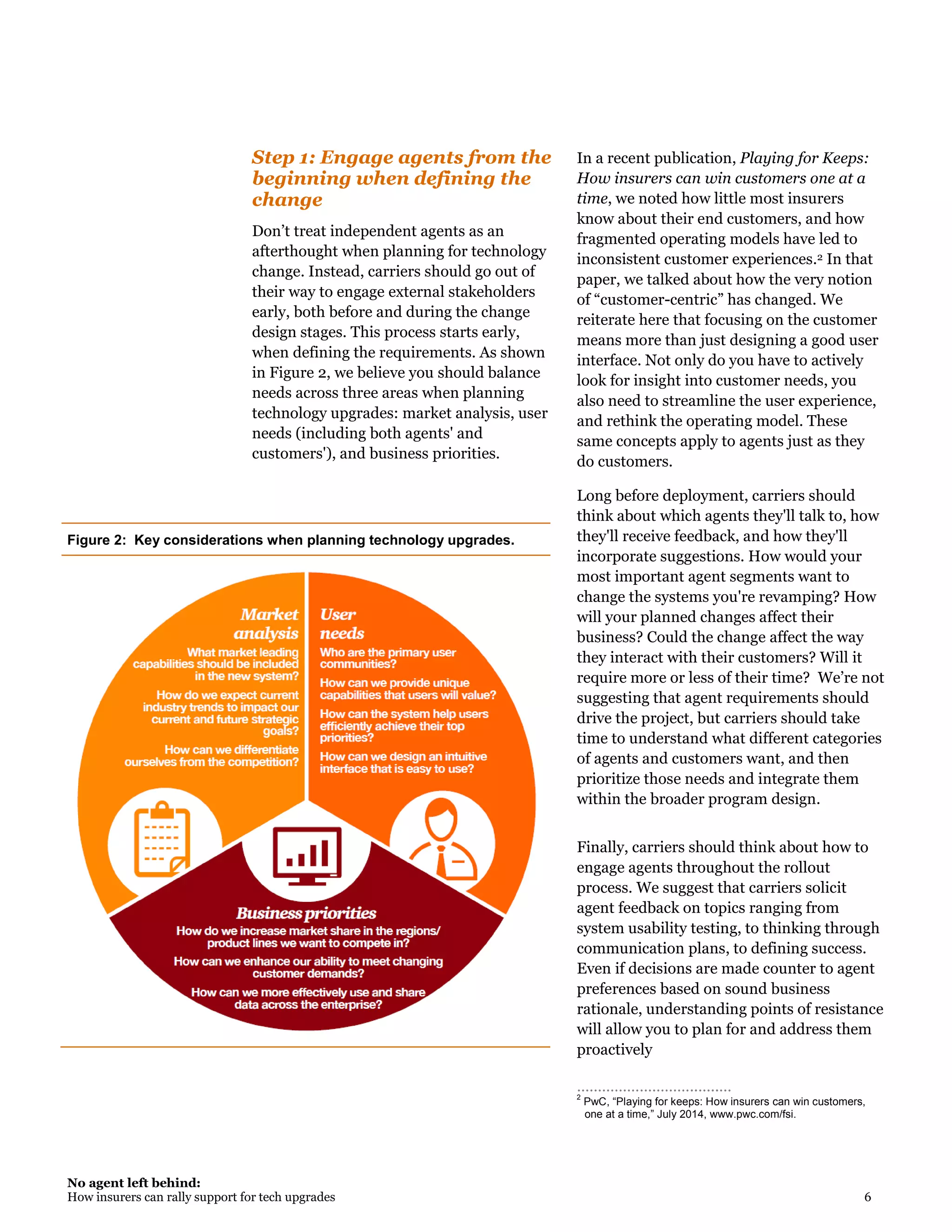 No agent left behind:
How insurers can rally support for tech upgrades 6
Step 1: Engage agents from the
beginning when defining the
change
Don’t treat independent agents as an
afterthought when planning for technology
change. Instead, carriers should go out of
their way to engage external stakeholders
early, both before and during the change
design stages. This process starts early,
when defining the requirements. As shown
in Figure 2, we believe you should balance
needs across three areas when planning
technology upgrades: market analysis, user
needs (including both agents' and
customers'), and business priorities.
In a recent publication, Playing for Keeps:
How insurers can win customers one at a
time, we noted how little most insurers
know about their end customers, and how
fragmented operating models have led to
inconsistent customer experiences.2 In that
paper, we talked about how the very notion
of “customer-centric” has changed. We
reiterate here that focusing on the customer
means more than just designing a good user
interface. Not only do you have to actively
look for insight into customer needs, you
also need to streamline the user experience,
and rethink the operating model. These
same concepts apply to agents just as they
do customers.
Long before deployment, carriers should
think about which agents they'll talk to, how
they'll receive feedback, and how they'll
incorporate suggestions. How would your
most important agent segments want to
change the systems you're revamping? How
will your planned changes affect their
business? Could the change affect the way
they interact with their customers? Will it
require more or less of their time? We’re not
suggesting that agent requirements should
drive the project, but carriers should take
time to understand what different categories
of agents and customers want, and then
prioritize those needs and integrate them
within the broader program design.
Finally, carriers should think about how to
engage agents throughout the rollout
process. We suggest that carriers solicit
agent feedback on topics ranging from
system usability testing, to thinking through
communication plans, to defining success.
Even if decisions are made counter to agent
preferences based on sound business
rationale, understanding points of resistance
will allow you to plan for and address them
proactively
………………………..…..…
2
PwC, “Playing for keeps: How insurers can win customers,
one at a time,” July 2014, www.pwc.com/fsi.
Figure 2: Key considerations when planning technology upgrades.
 