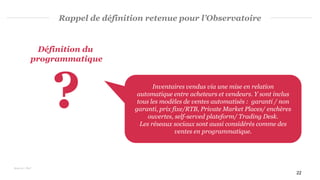 22
Rappel de définition retenue pour l’Observatoire
Définition du
programmatique
? Inventaires vendus via une mise en relation
automatique entre acheteurs et vendeurs. Y sont inclus
tous les modèles de ventes automatisés : garanti / non
garanti, prix fixe/RTB, Private Market Places/ enchères
ouvertes, self-served plateform/ Trading Desk.
Les réseaux sociaux sont aussi considérés comme des
ventes en programmatique.
Sources : PwC
 
