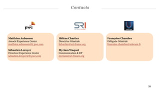 Contacts
Matthieu Aubusson
Associé Experience Center
matthieu.aubusson@fr.pwc.com
Sébastien Leroyer
Directeur Experience Center
sebastien.leroyer@fr.pwc.com
Françoise Chambre
Déléguée Générale
francoise.chambre@udecam.fr
Hélène Chartier
Directrice Générale
hchartier@sri-france.org
Myriam Waquet
Communication & RP
myriam@sri-france.org
39
 