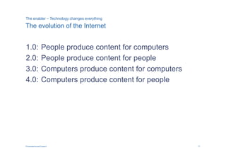 The enabler – Technology changes everything

The evolution of the Internet


1.0:            People produce content for computers
2.0:            People produce content for people
3.0:            Computers produce content for computers
4.0:            Computers produce content for people




PricewaterhouseCoopers                                    17
 