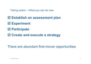 Taking action – What you can do now

 Establish an assessment plan
 Experiment
 Participate
 Create and execute a strategy


There are abundant first-mover opportunities


 PricewaterhouseCoopers                        40
 