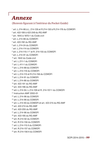 SCPI 2014-2015 – 99
Annexe
(Renvois figurant à l’intérieur du Pocket Guide)
1
art. L.214-86 à L. 214-126 et R.214-130 à R.214-176 du COMOFI
2
art. 422-189 à 422-249 du RG AMF
3
art. 1845 à 1870-1 du Code civil
4
art. L.214-86 du COMOFI
5
art. 422-192 du RG AMF
6
art. L.214-24 du COMOFI
7
art. L.214-114 du COMOFI
8
art. L.214-115 I 1° et R. 214-155 du COMOFI
9
art. L.214-91 du COMOFI
10
art. 1842 du Code civil
11
art. L.211-1 du COMOFI
12
art. L.411-1 du COMOFI
13
art. L.214-88 du COMOFI
14
art. L.214-116 du COMOFI
15
art. L.214-115 et R.214-156 du COMOFI
16
art. L.214-91 du COMOFI
17
art. L.214-86 du COMOFI
18
art. 422-191 du RG AMF
19
art. 422-196 du RG AMF
20
art. L.214-94, L.214-109 et R. 214-157-1 du COMOFI
21
Instruction AMF 2002-01
22
art. L.214-96 du COMOFI
23
art. L.214-96 du COMOFI
24
art. L.214-93 du COMOFI et art. 422-215 du RG AMF
25
art. 422-214 du RG AMF
26
art. 422-205 du RG AMF
27
art. L.214-96 du COMOFI
28
art. 422-195 du RG AMF
29
art. R.214-92 du COMOFI
30
art. R 214-156 du COMOFI
31
art. L.214-115 II du COMOFI
32
art. R.214-157 du COMOFI
33
art. R.214-156 II du COMOFI
 