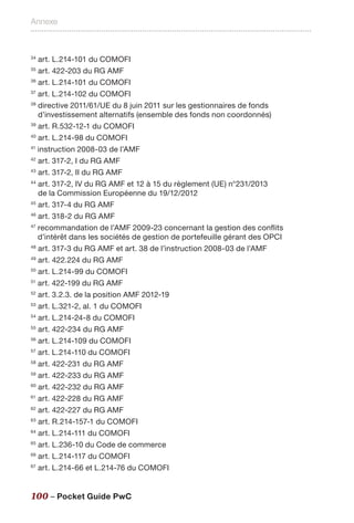 Annexe
100 – Pocket Guide PwC
34
art. L.214-101 du COMOFI
35
art. 422-203 du RG AMF
36
art. L.214-101 du COMOFI
37
art. L.214-102 du COMOFI
38
directive 2011/61/UE du 8 juin 2011 sur les gestionnaires de fonds
d’investissement alternatifs (ensemble des fonds non coordonnés)
39
art. R.532-12-1 du COMOFI
40
art. L.214-98 du COMOFI
41
instruction 2008-03 de l’AMF
42
art. 317-2, I du RG AMF
43
art. 317-2, II du RG AMF
44
art. 317-2, IV du RG AMF et 12 à 15 du règlement (UE) n°231/2013
de la Commission Européenne du 19/12/2012
45
art. 317-4 du RG AMF
46
art. 318-2 du RG AMF
47
recommandation de l’AMF 2009-23 concernant la gestion des conflits
d’intérêt dans les sociétés de gestion de portefeuille gérant des OPCI
48
art. 317-3 du RG AMF et art. 38 de l’instruction 2008-03 de l’AMF
49
art. 422.224 du RG AMF
50
art. L.214-99 du COMOFI
51
art. 422-199 du RG AMF
52
art. 3.2.3. de la position AMF 2012-19
53
art. L.321-2, al. 1 du COMOFI
54
art. L.214-24-8 du COMOFI
55
art. 422-234 du RG AMF
56
art. L.214-109 du COMOFI
57
art. L.214-110 du COMOFI
58
art. 422-231 du RG AMF
59
art. 422-233 du RG AMF
60
art. 422-232 du RG AMF
61
art. 422-228 du RG AMF
62
art. 422-227 du RG AMF
63
art. R.214-157-1 du COMOFI
64
art. L.214-111 du COMOFI
65
art. L.236-10 du Code de commerce
66
art. L.214-117 du COMOFI
67
art. L.214-66 et L.214-76 du COMOFI
 