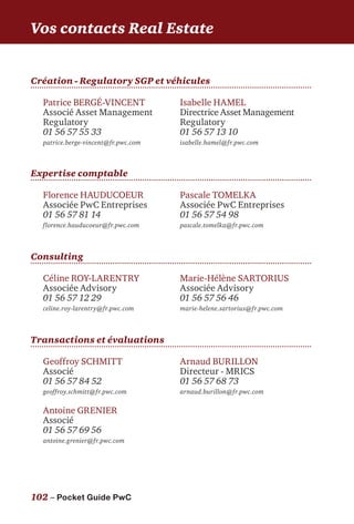102 – Pocket Guide PwC
Création - Regulatory SGP et véhicules
Vos contacts Real Estate
Patrice BERGÉ-VINCENT
Associé Asset Management
Regulatory
01 56 57 55 33
patrice.berge-vincent@fr.pwc.com
Isabelle HAMEL
Directrice Asset Management
Regulatory
01 56 57 13 10
isabelle.hamel@fr.pwc.com
Geoffroy SCHMITT
Associé
01 56 57 84 52
geoffroy.schmitt@fr.pwc.com
Antoine GRENIER
Associé
01 56 57 69 56
antoine.grenier@fr.pwc.com
Arnaud BURILLON
Directeur - MRICS
01 56 57 68 73
arnaud.burillon@fr.pwc.com
Expertise comptable
Consulting
Florence HAUDUCOEUR
Associée PwC Entreprises
01 56 57 81 14
florence.hauducoeur@fr.pwc.com
Pascale TOMELKA
Associée PwC Entreprises
01 56 57 54 98
pascale.tomelka@fr.pwc.com
Céline ROY-LARENTRY
Associée Advisory
01 56 57 12 29
celine.roy-larentry@fr.pwc.com
Marie-Hélène SARTORIUS
Associée Advisory
01 56 57 56 46
marie-helene.sartorius@fr.pwc.com
Transactions et évaluations
 