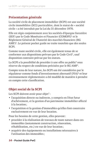 La SCPI : un régime juridique propre
14 – Pocket Guide PwC
Présentation générale
La société civile de placement immobilier (SCPI) est une société
civile immobilière (SCI) particulière, dont le statut de « société
civile » a été introduit par la Loi du 31 décembre 1970.
Elle est régie conjointement avec les sociétés d’épargne forestière
(SEF) par le Code Monétaire et Financier (COMOFI)1
et le
Règlement Général de l’Autorité des marchés financiers (RG
AMF)2
. Le présent pocket guide ne traite toutefois que des seules
SCPI.
Comme toute société civile, elle est également tenue de se
conformer aux dispositions prévues par le Code Civil3
, sauf
disposition contraire prévue par les statuts.
La SCPI a la possibilité de procéder à une offre au public4
sous
réserve du respect de conditions précisées par le RG AMF5
.
Compte tenu de leur nature, les SCPI ont été considérées par le
régulateur comme fonds d’investissement alternatif (FIA)6
et leur
environnement réglementaire a été modifié de manière à prendre
en compte cette classification.
Objet social de la SCPI
Les SCPI doivent avoir pour objet7
 :
•	l’acquisition directe ou indirecte, y compris en l’état futur
d’achèvement, et la gestion d’un patrimoine immobilier affecté
à la location ;
•	l’acquisition et la gestion d’immeubles qu’elles font construire
exclusivement en vue de leur location.
Pour les besoins de cette gestion, elles peuvent :
•	procéder à la réalisation de travaux de toute nature dans ces
immeubles (notamment construction, rénovation,
réhabilitation, etc.) en vue de leur location ;
•	acquérir des équipements ou installations nécessaires à
l’utilisation des immeubles ;
 