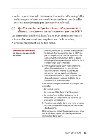 SCPI 2014-2015 – 15
•	céder des éléments de patrimoine immobilier dès lors qu’elles
ne les ont pas achetés en vue de les revendre et que de telles
cessions ne présentent pas un caractère habituel.
Q1.	Quelles sont les catégories d’immeubles pouvant être
détenus, directement ou indirectement par une SCPI ?
Les immeubles éligibles à l’actif d’une SCPI sont les suivants8
 :
•	immeubles construits ou acquis en vue de la location ;
•	droits réels portant sur de tels biens.
Immeubles construits
ou acquis en vue de la
location
1. Immeubles loués ou offerts à la location à
la date de leur acquisition par la SCPI ou
par toute personne morale ayant conclu
une convention d’usufruit dans le cadre
des dispositions prévues par le Code de la
construction et de l’habitat.
2. Immeubles que la SCPI fait construire,
réhabiliter ou rénover en vue de leur
location par elle-même ou par toute
personne morale ayant conclu une
convention d’usufruit dans le cadre des
dispositions prévues par le Code de la
construction et de l’habitat.
Ces immeubles peuvent être acquis par des
contrats :
- de vente à terme ;
- de vente en l'état futur d'achèvement ;
- de vente d'immeubles à rénover ou à
réhabiliter, ou faire l’objet de contrats de
promotion immobilière.
3. Terrains nus situés dans une zone urbaine
ou à urbaniser délimitée par un document
d'urbanisme.
Ces terrains ne doivent pas représenter plus
de 10 % de la valeur vénale du patrimoine
immobilier de la SCPI.
 