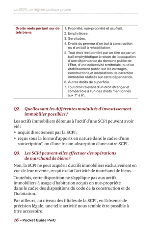 La SCPI : un régime juridique propre
16 – Pocket Guide PwC
Droits réels portant sur de
tels biens
1. Propriété, nue-propriété et usufruit.
2. Emphytéose.
3. Servitudes.
4. Droits du preneur d'un bail à construction
ou d'un bail à réhabilitation.
5. Tout droit réel conféré par un titre ou par un
bail emphytéotique à raison de l'occupation
d'une dépendance du domaine public de
l'État, d'une collectivité territoriale, ou d'un
établissement public sur les ouvrages,
constructions et installations de caractère
immobilier réalisés sur cette dépendance.
6. Autres droits de superficie.
7. Tout droit relevant d'un droit étranger et
comparable à l'un des droits mentionnés
aux 1º à 6º.
Q2.	Quelles sont les différentes modalités d’investissement
immobilier possibles ?
Les actifs immobiliers détenus à l’actif d’une SCPI peuvent avoir
été :
•	acquis directement par la SCPI ;
•	reçus sous la forme d’apports en nature dans le cadre d’une
souscription9
, ou d'une fusion-absorption d'une autre SCPI.
Q3.	Les SCPI peuvent-elles effectuer des opérations
de marchand de biens ?
Non, la SCPI ne peut acquérir d’actifs immobiliers exclusivement en
vue de leur revente, ce qui exclut l’activité de marchand de biens.
Toutefois, cette disposition ne s’applique pas aux actifs
immobiliers à usage d'habitation acquis en nue-propriété
dans le cadre des dispositions du code de la construction et de
l'habitation.
Par ailleurs, au niveau des filiales de la SCPI, en l’absence de
précision légale, une telle activité nous semble être possible à
titre accessoire.
 