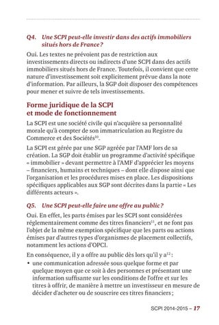 SCPI 2014-2015 – 17
Q4.	Une SCPI peut-elle investir dans des actifs immobiliers
situés hors de France ?
Oui. Les textes ne prévoient pas de restriction aux
investissements directs ou indirects d’une SCPI dans des actifs
immobiliers situés hors de France. Toutefois, il convient que cette
nature d’investissement soit explicitement prévue dans la note
d’information. Par ailleurs, la SGP doit disposer des compétences
pour mener et suivre de tels investissements.
Forme juridique de la SCPI
et mode de fonctionnement
La SCPI est une société civile qui n’acquière sa personnalité
morale qu’à compter de son immatriculation au Registre du
Commerce et des Sociétés10
.
La SCPI est gérée par une SGP agréée par l’AMF lors de sa
création. La SGP doit établir un programme d’activité spécifique
« immobilier » devant permettre à l’AMF d’apprécier les moyens
– financiers, humains et techniques – dont elle dispose ainsi que
l’organisation et les procédures mises en place. Les dispositions
spécifiques applicables aux SGP sont décrites dans la partie « Les
différents acteurs ».
Q5.	 Une SCPI peut-elle faire une offre au public ?
Oui. En effet, les parts émises par les SCPI sont considérées
réglementairement comme des titres financiers11
, et ne font pas
l’objet de la même exemption spécifique que les parts ou actions
émises par d’autres types d’organismes de placement collectifs,
notamment les actions d’OPCI.
En conséquence, il y a offre au public dès lors qu’il y a12
 :
•	une communication adressée sous quelque forme et par
quelque moyen que ce soit à des personnes et présentant une
information suffisante sur les conditions de l'offre et sur les
titres à offrir, de manière à mettre un investisseur en mesure de
décider d'acheter ou de souscrire ces titres financiers ;
 