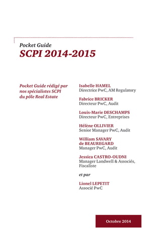 Pocket Guide
SCPI 2014-2015
Pocket Guide rédigé par
nos spécialistes SCPI
du pôle Real Estate
Octobre 2014
Isabelle HAMEL
Directrice PwC, AM Regulatory
Fabrice BRICKER
Directeur PwC, Audit
Louis-Marie DESCHAMPS
Directeur PwC, Entreprises
Hélène OLLIVIER
Senior Manager PwC, Audit
William SAVARY
de BEAUREGARD
Manager PwC, Audit
Jessica CASTRO-OUDNI
Manager Landwell & Associés,
Fiscaliste
et par
Lionel LEPETIT
Associé PwC
 
