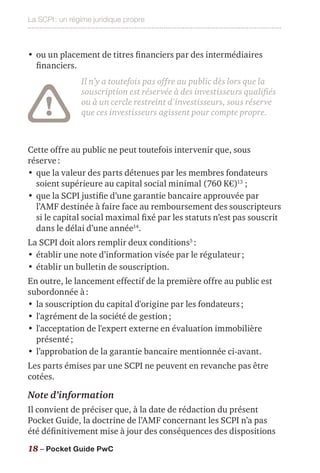 La SCPI : un régime juridique propre
18 – Pocket Guide PwC
•	ou un placement de titres financiers par des intermédiaires
financiers.
Il n’y a toutefois pas offre au public dès lors que la
souscription est réservée à des investisseurs qualifiés
ou à un cercle restreint d'investisseurs, sous réserve
que ces investisseurs agissent pour compte propre.
Cette offre au public ne peut toutefois intervenir que, sous
réserve :
•	que la valeur des parts détenues par les membres fondateurs
soient supérieure au capital social minimal (760 K€)13
;
•	que la SCPI justifie d’une garantie bancaire approuvée par
l’AMF destinée à faire face au remboursement des souscripteurs
si le capital social maximal fixé par les statuts n’est pas souscrit
dans le délai d’une année14
.
La SCPI doit alors remplir deux conditions5
 :
•	établir une note d’information visée par le régulateur ;
•	établir un bulletin de souscription.
En outre, le lancement effectif de la première offre au public est
subordonnée à :
•	la souscription du capital d'origine par les fondateurs ;
•	l'agrément de la société de gestion ;
•	l'acceptation de l'expert externe en évaluation immobilière
présenté ;
•	l’approbation de la garantie bancaire mentionnée ci-avant.
Les parts émises par une SCPI ne peuvent en revanche pas être
cotées.
Note d’information
Il convient de préciser que, à la date de rédaction du présent
Pocket Guide, la doctrine de l’AMF concernant les SCPI n’a pas
été définitivement mise à jour des conséquences des dispositions
 