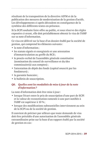 SCPI 2014-2015 – 19
résultant de la transposition de la directive AIFM et de la
publication des mesures de modernisation de la gestion d’actifs.
Les développements ci-après découlent en conséquence de la
synthèse des différents textes en présence.
Si la SCPI souhaite faire offre au public, et sous réserve des règles
exposées ci-avant, elle doit préalablement obtenir le visa de l’AMF
sur sa note d’information.
Ce visa est délivré sur la base d’un dossier établi par la société de
gestion, qui comprend les éléments suivants :
•	la note d’information ;
•	les statuts signés et enregistrés et une attestation
d'immatriculation au greffe du RCS ;
•	le procès-verbal de l'assemblée générale constitutive
(nomination du conseil de surveillance et du/des
commissaire(s) aux comptes) ;
•	l'attestation de dépôt des fonds (capital souscrit par les
fondateurs) ;
•	la garantie bancaire ;
•	le bulletin de souscription.
Q6.	Quelles sont les modalités de mise à jour de la note
d’information ?
La note d'information doit être mise à jour :
•	lorsque l'écart entre le prix de souscription d'une part de SCPI
et la valeur de reconstitution ramenée à une part notifiée à
l'AMF est supérieur à 10 % ;
•	lorsque des modifications substantielles interviennent au sein
de la SCPI ou de la société de gestion.
Il convient de préciser par ailleurs que toute demande de visa
doit être précédée d'une autorisation de l'assemblée générale
extraordinaire prise sur la base d'un rapport établi par la société
de gestion en cas :
 