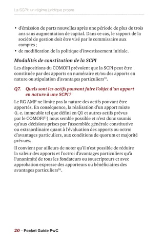 La SCPI : un régime juridique propre
20 – Pocket Guide PwC
•	d'émission de parts nouvelles après une période de plus de trois
ans sans augmentation de capital. Dans ce cas, le rapport de la
société de gestion doit être visé par le commissaire aux
comptes ;
•	de modification de la politique d'investissement initiale.
Modalités de constitution de la SCPI
Les dispositions du COMOFI prévoient que la SCPI peut être
constituée par des apports en numéraire et/ou des apports en
nature ou stipulation d’avantages particuliers10
.
Q7.	Quels sont les actifs pouvant faire l’objet d’un apport
en nature à une SCPI ?
Le RG AMF ne limite pas la nature des actifs pouvant être
apportés. En conséquence, la réalisation d’un apport mixte
(i. e. immeuble tel que défini en Q1 et autres actifs prévus
par le COMOFI11
) nous semble possible et n’est donc soumis
qu’aux décisions prises par l’assemblée générale constitutive
ou extraordinaire quant à l’évaluation des apports ou octroi
d’avantages particuliers, aux conditions de quorum et majorité
prévues.
Il convient par ailleurs de noter qu’il n’est possible de réduire
la valeur des apports et l’octroi d’avantages particuliers qu’à
l’unanimité de tous les fondateurs ou souscripteurs et avec
approbation expresse des apporteurs ou bénéficiaires des
avantages particuliers16
.
 