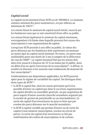 SCPI 2014-2015 – 21
Capital social
Le capital social minimal d’une SCPI est de 760 000 €. Le montant
unitaire minimal des parts nominatives, est par ailleurs au
minimum de 150 €13
.
Les statuts fixent le montant du capital social initial, souscrit par
les fondateurs sans que ce soit constitutif d’une offre au public.
Les statuts fixent également le montant du capital maximum,
correspondant à la limite dans laquelle peuvent être reçues des
souscriptions à une augmentation de capital.
Lorsqu’une SCPI procède à une offre au public, la valeur des
parts détenues par les fondateurs doit représenter un montant
au moins égal au capital social minimal. En outre, ces parts sont
inaliénables pour une durée de 3 ans à compter de la délivrance
du visa de l’AMF17
. Le capital maximal fixé par les statuts doit
alors être souscrit à hauteur de 15 % au moins par le public, dans
un délai d’un an après l’ouverture de la souscription14
. A défaut, la
société est dissoute et les associés sont remboursés du montant de
leur souscription18
.
Conformément aux dispositions applicables, les SCPI peuvent
opter pour le régime de variabilité du capital. On distingue donc
deux types de SCPI19
 :
•	la SCPI à capital fixe, dont les statuts prévoient qu’il n’est
possible d’entrer au capital que dans le cas d’une augmentation
de capital décidée en assemblée générale, ou par acquisition de
parts auprès d’autres associés (marché secondaire organisé par
la société de gestion de portefeuille ou un intermédiaire) ; la
sortie du capital d’un investisseur ne peut se faire que par
cession des parts détenues sur le marché secondaire ;
•	la SCPI à capital variable qui permet d’entrer ou de sortir du
capital à tout moment (souscription, cession ou retrait de
parts) ; la sortie du capital d’un investisseur se fait par
confrontation des ordres de souscriptions et de rachats.
 