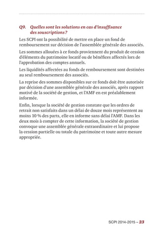 SCPI 2014-2015 – 23
Q9.	 Quelles sont les solutions en cas d’insuffisance
des souscriptions ?
Les SCPI ont la possibilité de mettre en place un fond de
remboursement sur décision de l’assemblée générale des associés.
Les sommes allouées à ce fonds proviennent du produit de cession
d'éléments du patrimoine locatif ou de bénéfices affectés lors de
l'approbation des comptes annuels.
Les liquidités affectées au fonds de remboursement sont destinées
au seul remboursement des associés.
La reprise des sommes disponibles sur ce fonds doit être autorisée
par décision d'une assemblée générale des associés, après rapport
motivé de la société de gestion, et l’AMF en est préalablement
informée.
Enfin, lorsque la société de gestion constate que les ordres de
retrait non satisfaits dans un délai de douze mois représentent au
moins 10 % des parts, elle en informe sans délai l’AMF. Dans les
deux mois à compter de cette information, la société de gestion
convoque une assemblée générale extraordinaire et lui propose
la cession partielle ou totale du patrimoine et toute autre mesure
appropriée.
 