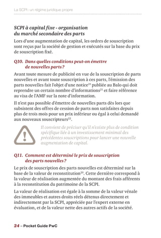 La SCPI : un régime juridique propre
24 – Pocket Guide PwC
SCPI à capital fixe - organisation
du marché secondaire des parts
Lors d’une augmentation de capital, les ordres de souscription
sont reçus par la société de gestion et exécutés sur la base du prix
de souscription fixé.
Q10.	Dans quelles conditions peut-on émettre
de nouvelles parts ?
Avant toute mesure de publicité en vue de la souscription de parts
nouvelles et avant toute souscription à ces parts, l'émission des
parts nouvelles fait l'objet d'une notice19
publiée au Balo qui doit
reprendre un certain nombre d’informations21
et faire référence
au visa de l’AMF sur la note d’information.
Il n’est pas possible d’émettre de nouvelles parts dès lors que
subsistent des offres de cession de parts non satisfaites depuis
plus de trois mois pour un prix inférieur ou égal à celui demandé
aux nouveaux souscripteurs22
.
Il convient de préciser qu’il n’existe plus de condition
spécifique liée à un investissement minimal des
précédentes souscriptions pour lancer une nouvelle
augmentation de capital.
Q11.	Comment est déterminé le prix de souscription
des parts nouvelles ?
Le prix de souscription des parts nouvelles est déterminé sur la
base de la valeur de reconstitution20
. Cette dernière correspond à
la valeur de réalisation augmentée du montant des frais afférents
à la reconstitution du patrimoine de la SCPI.
La valeur de réalisation est égale à la somme de la valeur vénale
des immeubles et autres droits réels détenus directement et
indirectement par la SCPI, appréciée par l’expert externe en
évaluation, et de la valeur nette des autres actifs de la société.
 