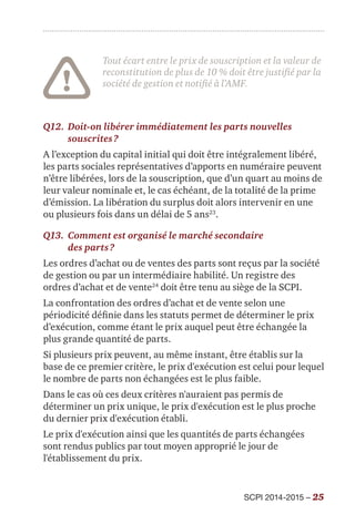 SCPI 2014-2015 – 25
Tout écart entre le prix de souscription et la valeur de
reconstitution de plus de 10 % doit être justifié par la
société de gestion et notifié à l’AMF.
Q12.	Doit-on libérer immédiatement les parts nouvelles
souscrites ?
A l’exception du capital initial qui doit être intégralement libéré,
les parts sociales représentatives d’apports en numéraire peuvent
n’être libérées, lors de la souscription, que d’un quart au moins de
leur valeur nominale et, le cas échéant, de la totalité de la prime
d’émission. La libération du surplus doit alors intervenir en une
ou plusieurs fois dans un délai de 5 ans23
.
Q13.	Comment est organisé le marché secondaire
des parts ?
Les ordres d’achat ou de ventes des parts sont reçus par la société
de gestion ou par un intermédiaire habilité. Un registre des
ordres d’achat et de vente24
doit être tenu au siège de la SCPI.
La confrontation des ordres d’achat et de vente selon une
périodicité définie dans les statuts permet de déterminer le prix
d’exécution, comme étant le prix auquel peut être échangée la
plus grande quantité de parts.
Si plusieurs prix peuvent, au même instant, être établis sur la
base de ce premier critère, le prix d'exécution est celui pour lequel
le nombre de parts non échangées est le plus faible.
Dans le cas où ces deux critères n'auraient pas permis de
déterminer un prix unique, le prix d'exécution est le plus proche
du dernier prix d'exécution établi.
Le prix d'exécution ainsi que les quantités de parts échangées
sont rendus publics par tout moyen approprié le jour de
l'établissement du prix.
 