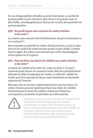 La SCPI : un régime juridique propre
26 – Pocket Guide PwC
En cas d'impossibilité d'établir un prix d'exécution, la société de
gestion publie le prix d'achat le plus élevé et le prix de vente le
plus faible, accompagnés pour chacun de ces prix des quantités de
parts proposées.
Q14.	De quelle façon sont exécutés les ordres d’achat
et de vente ?
Les ordres sont exécutés dès l'établissement du prix d'exécution et
à ce seul prix25
.
Sont exécutés en priorité les ordres d'achat inscrits au prix le plus
élevé et les ordres de vente inscrits au prix le plus faible. À limite
de prix égale, les ordres sont exécutés par ordre chronologique
d'inscription sur le registre.
Q15.	 Peut-on fixer une durée de validité aux ordres d’achat
et de vente ?
La durée de validité d’un ordre de vente est fixée à 12 mois26
.
L'associé ayant donné ou transmis l'ordre doit être préalablement
informé du délai d'expiration de l'ordre. Le délai de validité de
l'ordre peut être prorogé de douze mois maximum sur demande
expresse de l'associé.
Bien que cela ne soit pas explicitement prévu par les textes, les
ordres d’achat peuvent également fixer une durée de validité.
Généralement la durée de validité choisie par l’émetteur
correspond à un nombre de périodes de confrontation.
Lorsque les ordres de vente inscrits sur le registre (ou
demande de retrait) depuis plus de 12 mois
représentent au moins 10 % des parts émises, la
société de gestion doit informer sans délai l’AMF27
et
convoquer dans les deux mois une Assemblée
Générale Extraordinaire afin de lui proposer la
cession totale ou partielle du patrimoine.
 