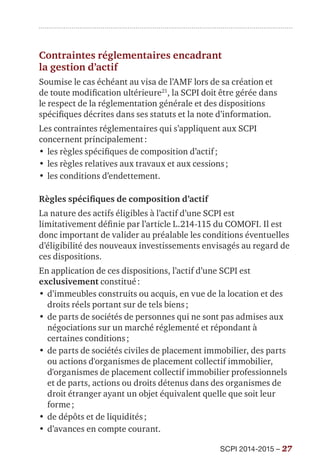 SCPI 2014-2015 – 27
Contraintes réglementaires encadrant
la gestion d’actif
Soumise le cas échéant au visa de l’AMF lors de sa création et
de toute modification ultérieure21
, la SCPI doit être gérée dans
le respect de la réglementation générale et des dispositions
spécifiques décrites dans ses statuts et la note d’information.
Les contraintes réglementaires qui s’appliquent aux SCPI
concernent principalement :
•	les règles spécifiques de composition d’actif ;
•	les règles relatives aux travaux et aux cessions ;
•	les conditions d’endettement.
Règles spécifiques de composition d’actif
La nature des actifs éligibles à l’actif d’une SCPI est
limitativement définie par l’article L.214-115 du COMOFI. Il est
donc important de valider au préalable les conditions éventuelles
d’éligibilité des nouveaux investissements envisagés au regard de
ces dispositions.
En application de ces dispositions, l’actif d’une SCPI est
exclusivement constitué :
•	d’immeubles construits ou acquis, en vue de la location et des
droits réels portant sur de tels biens ;
•	de parts de sociétés de personnes qui ne sont pas admises aux
négociations sur un marché réglementé et répondant à
certaines conditions ;
•	de parts de sociétés civiles de placement immobilier, des parts
ou actions d'organismes de placement collectif immobilier,
d'organismes de placement collectif immobilier professionnels
et de parts, actions ou droits détenus dans des organismes de
droit étranger ayant un objet équivalent quelle que soit leur
forme ;
•	de dépôts et de liquidités ;
•	d’avances en compte courant.
 