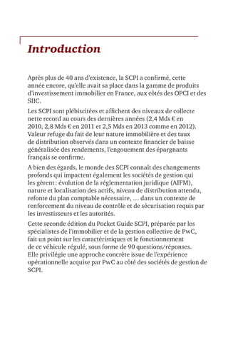 Introduction
Après plus de 40 ans d’existence, la SCPI a confirmé, cette
année encore, qu’elle avait sa place dans la gamme de produits
d’investissement immobilier en France, aux côtés des OPCI et des
SIIC.
Les SCPI sont plébiscitées et affichent des niveaux de collecte
nette record au cours des dernières années (2,4 Mds € en
2010, 2,8 Mds € en 2011 et 2,5 Mds en 2013 comme en 2012).
Valeur refuge du fait de leur nature immobilière et des taux
de distribution observés dans un contexte financier de baisse
généralisée des rendements, l’engouement des épargnants
français se confirme.
A bien des égards, le monde des SCPI connaît des changements
profonds qui impactent également les sociétés de gestion qui
les gèrent : évolution de la réglementation juridique (AIFM),
nature et localisation des actifs, niveau de distribution attendu,
refonte du plan comptable nécessaire, … dans un contexte de
renforcement du niveau de contrôle et de sécurisation requis par
les investisseurs et les autorités.
Cette seconde édition du Pocket Guide SCPI, préparée par les
spécialistes de l’immobilier et de la gestion collective de PwC,
fait un point sur les caractéristiques et le fonctionnement
de ce véhicule régulé, sous forme de 90 questions/réponses.
Elle privilégie une approche concrète issue de l’expérience
opérationnelle acquise par PwC au côté des sociétés de gestion de
SCPI.
 