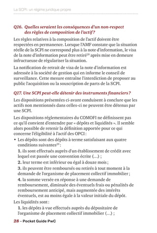La SCPI : un régime juridique propre
28 – Pocket Guide PwC
Q16.	Quelles seraient les conséquences d’un non-respect
des règles de composition de l’actif ?
Les règles relatives à la composition de l’actif doivent être
respectées en permanence. Lorsque l’AMF constate que la situation
réelle de la SCPI ne correspond plus à la note d’information, le visa
de la note d’information peut être retiré28
après mise en demeure
infructueuse de régulariser la situation.
La notification de retrait de visa de la note d’information est
adressée à la société de gestion qui en informe le conseil de
surveillance. Cette mesure entraîne l'interdiction de proposer au
public l'acquisition ou la souscription de parts de la SCPI.
Q17. Une SCPI peut-elle détenir des instruments financiers ?
Les dispositions présentées ci-avant conduisent à conclure que les
actifs non mentionnés dans celles-ci ne peuvent être détenus par
une SCPI.
Les dispositions réglementaires du COMOFI ne définissent pas
ce qu’il convient d’entendre par « dépôts et liquidités ». Il semble
alors possible de retenir la définition apportée pour ce qui
concerne l’éligibilité à l’actif des OPCI :
•	Les dépôts sont des dépôts à terme satisfaisant aux quatre
conditions suivantes29
 :
1. ils sont effectués auprès d'un établissement de crédit avec
lequel est passée une convention écrite (…) ;
2. leur terme est inférieur ou égal à douze mois ;
3. ils peuvent être remboursés ou retirés à tout moment à la
demande de l'organisme de placement collectif immobilier ;
4. la somme versée en réponse à une demande de
remboursement, diminuée des éventuels frais ou pénalités de
remboursement anticipé, mais augmentée des intérêts
éventuels, est au moins égale à la valeur initiale du dépôt.
Les liquidités sont :
1. les dépôts à vue effectués auprès du dépositaire de
l'organisme de placement collectif immobilier (…) ;
 